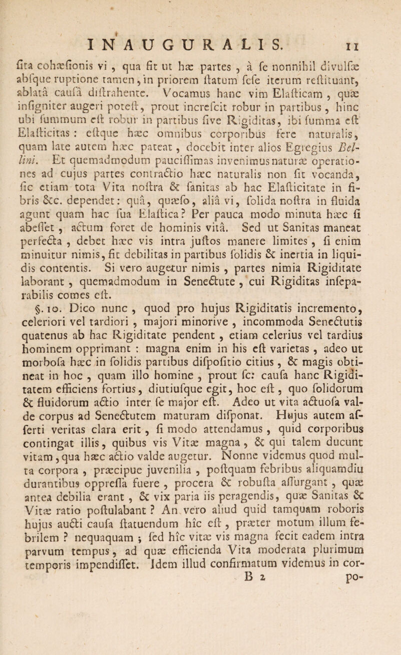 fita cohxfionis vi , qua fit ut hx partes , a fe nonnihil divulfae abfque ruptione tamen,in priorem ftatum fcfe iterum reftituant, ablata caula diftrahentc. Vocamus hanc vim EI arti eam , quae infigniter augeri poteft, prout increfcit robur in partibus 9 hinc ubi fummum e it robur in partibus live Rigiditas, ibi fumma eft Elafticitas : eftque haec omnibus corporibus fere naturalis, quam late autem hxc pateat, docebit inter alios Egregius Beh lini. Et quemadmodum pauciffimas invenimus naturas operatio¬ nes ad cujus partes contraflio haec naturalis non fit vocanda, fic etiam tota Vita noftra & fanitas ab hac Elafticitate in fi¬ bris &c. dependet: qua, quxfo, alia vi, folida noftra in fluida agunt quam hac fua Eiaftica? Per pauca modo minuta haec fi abeflet , actum foret de hominis vita. Sed ut Sanitas maneat perfe&a , debet haec vis intra juftos manere limites , fi enim minuitur nimis, fit debilitas in partibus folidis &: inertia in liqui¬ dis contentis. Si vero augetur nimis , partes nimia Rigiditate laborant , quemadmodum in Seneftute , cui Rigiditas infepa¬ rabilis comes eft. §. io. Dico nunc, quod pro hujus Rigiditatis incremento, celeriori vel tardiori , majori minorive , incommoda Sene&utis quatenus ab hac Rigiditate pendent , etiam celerius vel tardius hominem opprimant : magna enim in his cft varietas , adeo ut morbofa hxc in folidis partibus difpofitio citius, & magis obti¬ neat in hoc , quam illo homine , prout fc: caufa hanc Rigidi¬ tatem efficiens fortius, diutiufque egit, hoc eft , quo folidorum fluidorum adtio inter fe major eft. Adeo ut vita a&uofa val¬ de corpus ad Seneftutem maturam difponat. Hujus autem af¬ ferri veritas clara erit, fi modo attendamus , quid corporibus contingat illis, quibus vis Vitae magna, §C qui talem ducunt vitam , qua hxc a6lio valde augetur. Nonne videmus quod mul¬ ta corpora , praecipue juvenilia , poftquam febribus aliquamdiu durantibus opprefia fuere , procera £c robufta aflurgant , quae antea debilia erant , 6c vix paria iis peragendis, qux Sanitas $C Vitae ratio poftulabant ? An vero aliud quid tamquam roboris hujus au£li caufa ftatuendum hic eft , praeter motum illum fe¬ brilem ? nequaquam % fed hic vitae vis magna fecit eadem intra parvum tempus, ad quae efficienda Vita moderata plurimum temporis impendiffet. Idem illud confirmatum videmus in cor- V B 2 po-