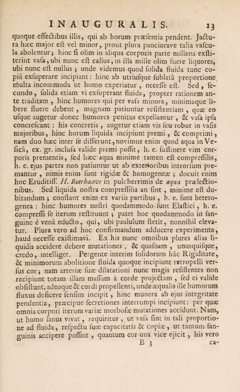 quoque effectibus illis, qui ab horum prtefentia pendent, jadu¬ ra haec major eft vel minor, prout plura pauciorave talia vafcu- la abolentur j hinc fi olim in aliqua corporis parte millena exfti- terint vafa,ubi nunc eft callus,in illa mille olim fuere liquores, ubi nunc eft nullus ^ unde videmus quod folida fluida tunc co¬ pia exfuperare incipiant: hinc ab utriufque fublata proportione inulta incommoda ut homo experiatur , neceffe eft. Sed , fe¬ cundo, folida etiam vi exfuperant fluida, propter rationem an¬ te traditam , hinc humores qui per vafli minora, minimaque li¬ bere fluere debent , magnam patiuntur refiftentiam , quae eo ufque augetur donec humores penitus expellantur , Sc vafa ipfa concrefcant : his concretis , augetur etiam vis feu robur in vafis majoribus, hinc horum liquida incipiunt premi , &: comprimi, nam duo haec inter fe differunt,novimus enim quod aqua in Ve- fica, ex. gr. inclufa valide premi poftit, h. e. fuftinere vim cor¬ poris prementis, fed haec aqua minime tamen eft compreffilis, h. e. ejus partes non patiuntur ut ab exterioribus introrfum pre¬ mantur , nimis enim funt rigidae Sc homogeneae $ docuit enim hoc Eruditiff H. Boerhaave in pulcherrimis de aqua praeleftio- nibus. Sed liquida noftra compreffilia an flnt , minime eft du¬ bitandum 5 conflant enim ex variis partibus, h. e. funt hetero- genea : hinc humores noftri quodammodo funt Elaftici, h. e. comprefli fe iterum reftituunt *, patet hoc quodammodo in fan- guine e vena edudlo, qui, ubi paululum ftetit, nonnihil eleva¬ tur. Plura vero ad hoc confirmandum adducere experimenta, haud neceffe exiftimavi. Ex his nunc omnibus plures alias li¬ quidis accidere debere mutationes , 8c quafnam , unusquifque, credo, intelliget. Pergente interim folidorum hac Rigiditate, minimorum abolitione fluida quoque incipiunt mropelli ver- fus cor \ nam arteria: fuse dilatationi nunc magis refiftentes non recipiunt totam illam maffam a corde proje&am , fed ei valide obfiftunt, adeoque & cordi propellenti, unde aequalis ille humorum fluxus deficere fenfim incipit , hinc munera ab ejus integritate pendentia, praecipue fecretiones interrumpi incipiunt: per quae omnia corpori iterum variae morbofae mutationes accidunt. Nam, ut homo fanus vivat , requiritur , ut vafa flnt in tali proportio¬ ne ad fluida, refpedu fuse capacitatis & copise, ut tantum fan- guinis accipere poffint , quantum cor una vice ejicit, his vero