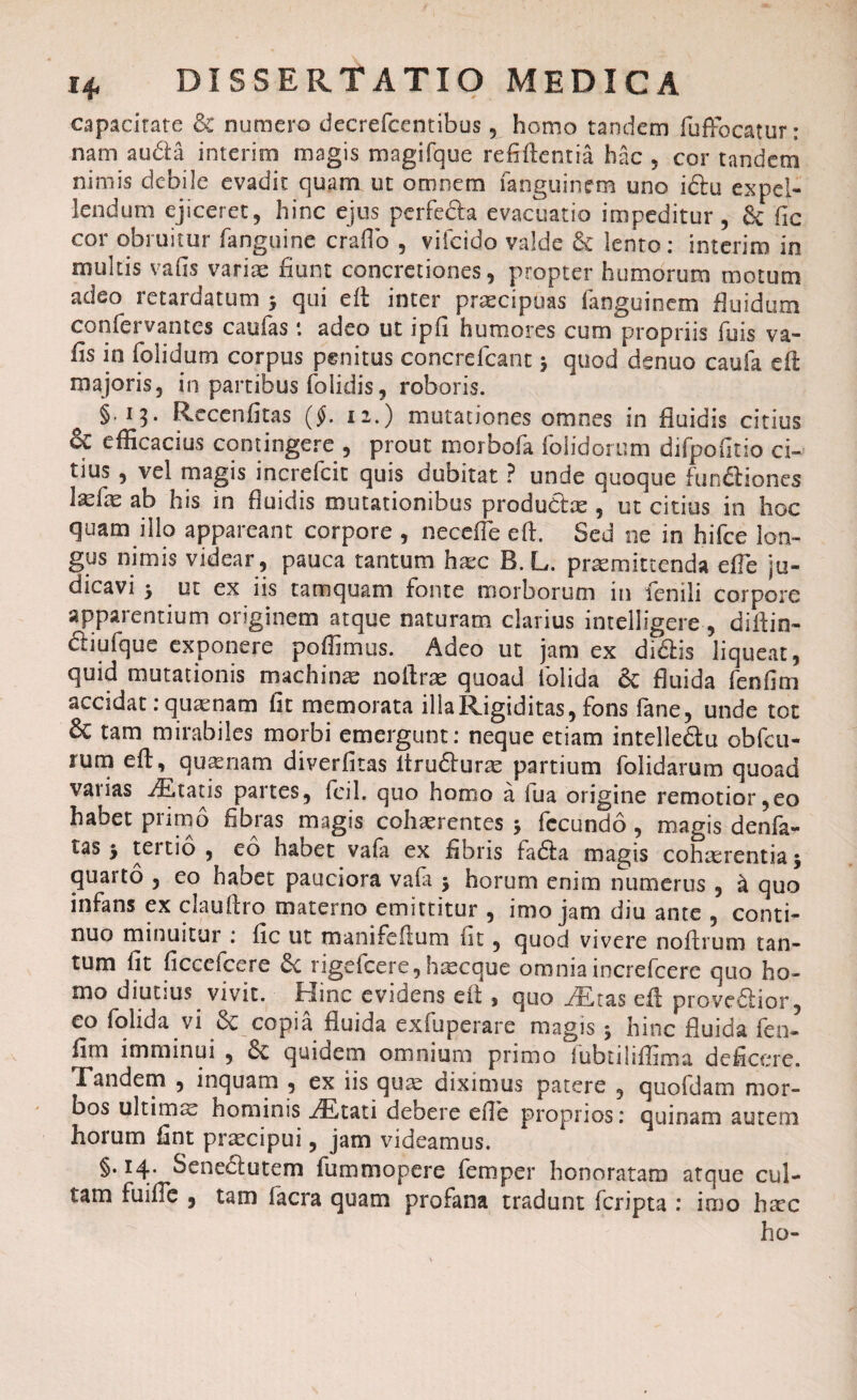 capacitate & numero decrefcentibus , homo tandem fufFocatur: nam au&a interim magis magifque refiftentia hac , cor tandem nimis debile evadit quam ut omnem fanguinem uno iftu expel¬ lendum ejiceret, hinc ejus perfe&a evacuatio impeditur, & Fic cor obruitur fanguine craflb , vifcido valde & lento: interim in multis vahs varias fiunt concretiones, propter humorum motum adeo retardatum > qui eft inter praecipuas fanguinem fluidum confervantes caufas *. adeo ut ipfi humores cum propriis fuis va- fis in folidum corpus penitus concrefcant $ quod denuo cauta eft majoris, in partibus folidis, roboris. §.13. Recenfitas ($. 12.) mutationes omnes in fluidis citius & efficacius contingere , prout morbofa (olidorum difpofitio ci~ tius , vel magis increfcit quis dubitat ? unde quoque functiones lasfas ab his in fluidis mutationibus productas, ut citius in hoc quam illo appareant corpore , necefle eft. Sed ne in hifce lon¬ gus nimis videar , pauca tantum hasc B. L. praemittenda efle ju¬ dicavi 5 ut ex iis tamquam fonte morborum in fenili corpore apparentium originem atque naturam clarius intelligere , diftin- criuique exponere poffirnus. Adeo ut jam ex diCtis liqueat, quid mutationis machinas noftrae quoad folida & fluida fenfim accidat: quaenam fit memorata illa Rigiditas, fons fane, unde tot & tam mirabiles morbi emergunt: neque etiam intelleCtu obfcu- rum eft, quinam diverfitas ItruCturas partium folidarum quoad vaiias itatis partes, fcil. quo homo a lua origine remotior,eo habet primo fibras magis cohaerentes * fecundo , magis denfa- tas y teitio , eo habet vafa ex fibris fa<5ta magis cohaerentia $ quarto , eo habet pauciora vafa -y horum enim numerus , & quo infans ex clauftro materno emittitur , imo jam diu ante , conti¬ nuo minuitur : fic ut manifeftum fit, quod vivere noftrum tan¬ tum fit ficcefcere &c rigefeere, haseque omnia increfcerc quo ho¬ mo diutius vivit, Hinc evidens eft > quo jTfias eft proveCtior, eo folida vi & copia fluida exfuperare magis 5 hinc fluida ico- fim imminui , 6e quidem omnium primo fubtihffima deficere. Tandem , inquam , ex iis quas diximus patere , quofdam mor¬ bos ultimae hominis Mtati debere efle proprios: quinam autem horum fint praecipui, jam videamus. §• *4- Senectutem fammopere femper honoratam atque cul¬ tam fuifle , tam facra quam profana tradunt feripta : imo hrec ho-