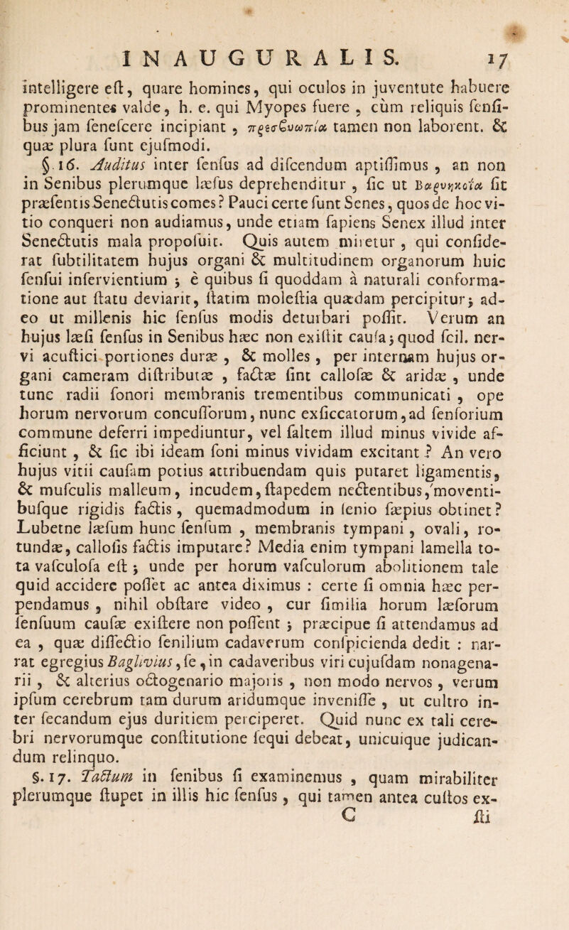 intelligere eft, quare homines, qui oculos in juventute habuere prominentem valde, h. e. qui Myopes fuere , ciim reliquis fenfi- bus jam fenefeere incipiant , 7r£6<rGva7rla tamen non laborent. & quse plura funt ejufmodi. §16. Auditus inter lenius ad difeendum aptiOimos , an non in Senibus plerumque laefus deprehenditur , fic ut B#£ujjxofa fit prasfentisSenedutis comes? Pauci certe funt Senes, quos de hoc vi¬ tio conqueri non audiamus, unde etiam fapiens Senex illud inter Senedutis mala propofuit. Quis autem miretur , qui confide- rat fubtilitatem hujus organi & multitudinem organorum huic fenfui infervientium > e quibus fi quoddam a naturali conforma¬ tione aut flatu deviant, Itatim moleflia quardam percipitur j ad¬ eo ut millenis hic fenfus modis deturbari poffir. Verum an hujus 1 adi fenfus in Senibus haze non exifiit cau(a>quod fcil. ner¬ vi acuitici portiones durse , 8c molles, per internam hujus or¬ gani cameram diflributre , fadae fint callofe 6c arida; , unde tunc radii fonori membranis trementibus communicati , ope horum nervorum concuflbrum, nunc exficcatorum,ad fenforium commune deferri impediuntur, vel faltem illud minus vivide af¬ ficiunt , & fic ibi ideam foni minus vividam excitant ? An vero hujus vitii caufam potius attribuendam quis putaret ligamentis, mufculis malleum, incudem, fla pedem nedentibus/moventi- bufque rigidis fadis, quemadmodum in lenio fiepius obtinet? Lubetne Jadbm hunc fenfum , membranis tympani, ovali, ro- tundse, callofis fadis imputare? Media enim tympani lamella to¬ ta vafculofa eft 5 unde per horum vafculorum abolitionem tale quid accidere poffet ac antea diximus : certe fi omnia hrec per¬ pendamus , nihil obflare video , cur fimi lia horum Ireforum fenfuum caufie exiftere non pofient $ praecipue fi attendamus ad ea , quae difTedio fenilium cadaverum confpicienda dedit : nar¬ rat egregius Baglivius , in cadaveribus viricujufdam nonagena¬ rii , alterius odogenario majoris , non modo nervos, verum ipfum cerebrum tam durum aridumque invenifie , ut cultro in¬ ter fecandum ejus duritiem perciperet. Quid nunc ex tali cere¬ bri nervorumque conflitutione fequi debeat, unicuique judican¬ dum relinquo. §.17. Tatium in fenibus fi examinemus , quam mirabiliter plerumque ftupet in illis hic fenfus, qui tamen antea cultos ex- € ili