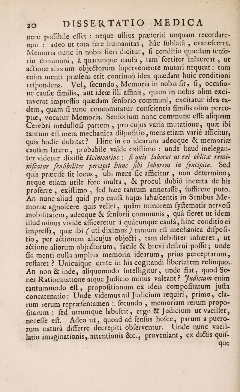 nere poffibile e fle t : neque ullius praeteriti unquam recordare¬ mur : adeo ut tota fere humanitas , hac fublata , evanefceret. Memoria nunc in nobis fieri dicitur, fi conditio qutcdam lenfo- rio communi, a quacunque caufa , tam fortiter inhaereat , ut aftione aliorum objeftorum fuperveniente mutari nequeat: tum enim menti praefens erit continuo idea qutedam huic conditioni refpondens. Vel, fecundo, Memoria in nobis fit, fi, occafio- ne caufie fimilis, aut ideae illi affinis, quam in nobis olim exci¬ taverat impreflio quaedam fenforio communi, excitatur idea ea¬ dem, quam fi tunc concomitatur confcientia fimilis olim perce¬ ptae, vocatur Memoria. Senforium nunc commune effe aliquam Cerebri medulloli partem , pro cujus varia mutatione, quae ibi tantum eft mera mechanica difpofitio, mens etiam varie afficitur, quis hodie dubitat? Hinc in eo idearum adeoque St memoriae caufam latere , probabile valde exiftimo : unde haud inelegan¬ ter videtur dixifle Helmontius : Ji quis laboret ut rei oblitdt renti- nificatur fienfibiliter percipit hunc Jibi laborem in fiyncipite. Sed quis praecife fit locus, ubi mens fic afficitur , non determino j neque etiam utile fore multa , St procul dubio incerta de his proferre , exiftimo , fed hxc tantum annotafle, fufficere puto. An,nunc aliud quid pro caufa hujus labafcentis in Senibus Me¬ morias agnofcere quis vellet, quam minorem fyftematis nervo fi mobilitatem, adeoque St fenforii communis , qua fieret ut idem illud minus vivide afficeretur a quacunque caufa, hinc conditio ei imprefla, quas ibi futi diximus) tantum eft mechanica difpofi¬ tio , per actionem alicujus objefti, tam debiliter inhaeret, ut aStione aliorum obje&orum, facile St brevi deftrui poffitj unde fic menti nulla amplius memoria idearum, prius perceptarum, reftaret ? Unicuique certe in his cogitandi libertatem relinquo. An non St inde, aliquomodo intelligitur, unde fiat, quod Se¬ nes Ratiocinatione atque Judicio minus valeant? Judicium enim tantummodo eft , propofitionum ex ideis compofitarum jufta concatenatio: Unde videmus ad Judicium requiri, piimo, cla¬ rum rerum repraefentamen :. fecundo , memoriam rerum propo- fitarum : fed utrumque labafeit, ergo St Judicium ut vacillet, necefle eft. Adeo ut,, quoad ad fenfus hofce, parum a puero¬ rum natura differre decrepiti obferventur. Unde nunc vacil¬ latio imaginationis,.attentionis Stc., proveniant, ex di&is quif-
