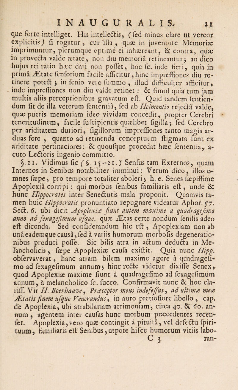 que forte intelliget. His intelleftis, ( fed minus clare ut vereor explicitis) fi rogatur, cur 'illa , qua: in juventute Memoriae imprimuntur, plerumque optime ei inhaereant, 6c contra, quae in prove&a valde xtate, non diu memoria retineantur5 an dico hujus rei ratio haec dari non poflet, hoc fc. inde fieri, quia in prima JE,tate fenforium facile afficitur, hinc impreffiones diu re¬ tinere poteft in fenio vero fummo , illud difficulter afficitur, . inde impreffiones non diu valde retinet : 8c fimul quia tum jam multis aliis perceptionibus gravatum eft. Quid tandem fentien- dum fit de illa veterum fententia, fed ab Helmontio reje&a valde, quae pueris memoriam ideo vividam concedit, propter Cerebri teneritudinem, facile fufcipientis quaelibet figilla> fed Cerebro per ariditatem duriori, figiliorum impreffiones tanto magis ar¬ duas fore , quanto ad retinenda conceptuum ftigmata lunt ex ariditate pertinaciores: 6c quoufque procedat haec fententia, a- cuto Le&oris ingenio committo. §.2.1. Vidimus fic (§. 15-21.) Senfus tam Externos, quam Internos in Senibus notabiliter imminui: Verum dico, illos o- mnes fxpe, pro tempore totaliter aboleri 3 h. e. Senes faepiffime Apoplexia corripi : qui morbus fenibus familiaris eft , unde 8c hunc Hippocrates inter Sene&utis mala proponit. Quamvis ta¬ men huic Hippocratis pronuntiato repugnare videatur Aphor. 5*7. Sedt. 6. ubi dicit Apoplexiae fiunt autem maxime a quadragefimo anno ad fex age fimum afque. qux ALtas certe nondum fenilis adeo eft: dicenda. Sed confiderandum hic eft , Apoplexiam non ab unaeademque causa,fed a variis humorum morbofis degeneratio¬ nibus produci pofle. Sic bilis atra in adtum dedudta in Me¬ lancholicis , faepe Apoplexiae caufa exiftit. Quia nunc Hipp. obfervaverat, hanc atram bilem maxime agere a quadragefi- mo ad fexagefimum annum5 hinc redte videtur dixiffie Senex, quod Apoplexiae maxime fiunt a quadragefimo ad fexagefimum annum, a melancholico fc. fucco. Confirmavit nunc £c hoc cla- riffi Vir H. Boerhaave, Praeceptor meus indefiefifus, ad ultimae meae JEtatis finem ufque Fenerandus, in auro pretiofiore libello, cap. de Apoplexia, ubi atrabilariam acrimoniam, circa 40. 8c 60. an* num , agentem inter caufas hunc morbum praecedentes recen- fet. Apoplexia,vero quae contingit a pituita, vel defediu fpiri- tuum, familiaris eft' Senibus ,utpote hifce humorum vitiis labo- C 3 ran-