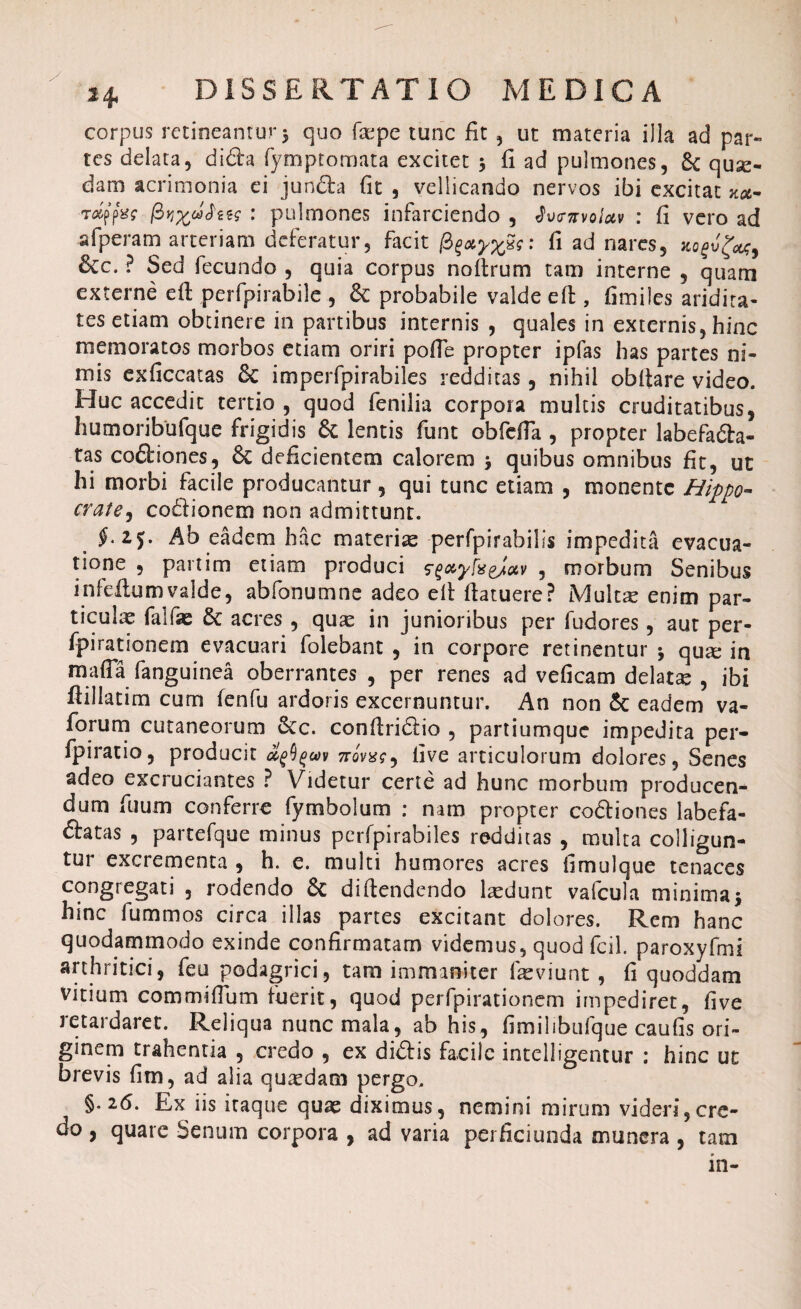 corpus retineantur 3 quo fepe tunc fit , ut materia illa ad par¬ tes delata, diCta fymptomata excitet 3 fi ad pulmones, 8c quse- dam acrimonia ei junCta fit , vellicando nervos ibi excitat za- raffes $vrxj*$iis : pulmones infarciendo , Jvg-kvqIuv : fi vero ad si peram arteriam deferatur, facit /3 fi ad nares, xofvfa, 6cc. ? Sed fecundo , quia corpus noitrum tam interne , quam externe efi: perfpirabile , Sc probabile valde efi, fimiles aridita¬ tes etiam obtinere in partibus internis , quales in externis, hinc memoratos morbos etiam oriri polle propter ipfas has partes ni¬ mis exficcatas Sc imperfpirabiles redditas, nihil obltare video. Huc accedit tertio , quod fenilia corpora multis cruditatibus, humoribufque frigidis & lentis funt obfdTa , propter labefacta¬ tas coCtiones, Sc deficientem calorem 3 quibus omnibus fit, ut hi morbi facile producantur, qui tunc etiam , monente Hippo- crate, coCtionem non admittunt. $• 25* Ab eadem hac materia perfpirabilis impedita evacua¬ tione , partim etiam produci fgxyfceJav , morbum Senibus infefiumvaldc, abfonumne adeo efi fiatuere? Multae enim par¬ ticula falfae & acres , quae in junioribus per fudores, aut per- fpirationem evacuari folebant , in corpore retinentur 3 quae in mafia fanguinea oberrantes , per renes ad veficam delatae , ibi ftillatim cum fenfu ardoris excernuntur. An non 5c eadem va- forum cutaneorum 8cc. confiriCtio , partiumque impedita per- fpiratio, producit novus ^ live articulorum dolores, Senes adeo excruciantes ? Videtur certe ad hunc morbum producen¬ dum fuum conferre fymbolum : nam propter coCtiones labefa¬ ctatas , parcefque minus pcrfpirabiles redditas , multa colligun¬ tur excrementa , h. e. multi humores acres fimulque tenaces congregati , rodendo Sc difiendendo laedunt vafcula minima3 hinc lummos circa illas partes excitant dolores. Rem hanc quodammodo exinde confirmatam videmus, quod fcil. paroxyfmi arthritici, feu podagrici, tam immaniter faeviunt , fi quoddam vitium commifium fuerit, quod perfpirationem impediret, five retardaret. Reliqua nunc mala, ab his, fimilibufque caufis ori¬ ginem trahentia , credo , ex diCtis facile intelligentur : hinc ut brevis fim, ad alia quaedam pergo. §.26. Ex iis iraque quae diximus, nemini mirum videri,cre¬ do , quare Senum corpora , ad varia pei ficiunda munera , tam in-