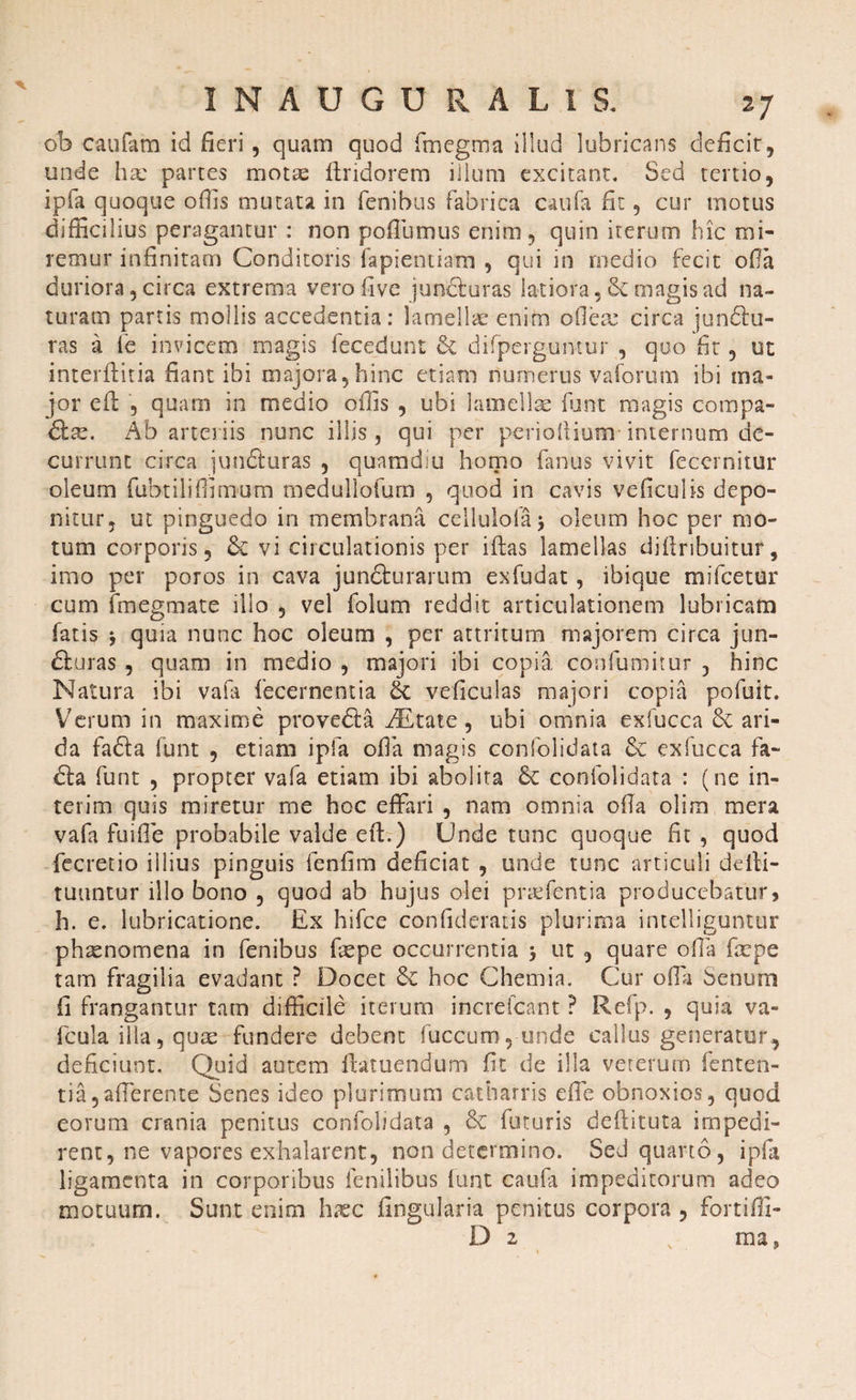 ob caufam id fieri, quam quod fmegma illud lubricans deficit, unde ha: partes motas ftridorem illum excitant. Sed tertio, ipfa quoque otiis mutata in fenibus fabrica caufa fit, cur motus difficilius peragantur : non poflumus enim, quin iterum hic mi¬ remur infinitam Conditoris fapientiam , qui in medio fecit offa duriora, circa extrema vero five junfiiuras latiora, magis ad na¬ turam parcis mollis accedentia: lamellae enim ofiem circa junfitu- ras a fe invicem magis fecedunt & difperguntur , quo fit, ut interfidtia fiant ibi majora,hinc etiam numerus vaforum ibi ma¬ jor efl , quam in medio offis , ubi lamellae funt magis compa- &ss. Ab arteriis nunc illis, qui per perioftium internum de¬ currunt circa jun&uras , quamdiu homo fanus vivit fecernitur oleum fubtiliflimum medullofum , quod in cavis vehiculis depo¬ nitur, ut pinguedo in membrana cellulolaj oleum hoc per mo¬ tum corporis, 6c vi circulationis per filas lamellas difiribuitur, imo per poros in cava jundturarum exfudat, ibique mifcetur cum fmegmate illo , vel folum reddit articulationem lubricam fatis *, quia nunc hoc oleum , per attritum majorem circa jun- dluras , quam in medio , majori ibi copia confumitur , hinc Natura ibi valli fecernentia & veficulas majori copia pofuit. Verum in maxime provebfa AEtate, ubi omnia exfucca 8e ari¬ da fafta funt , etiam ipfa ofia magis confolidata & exfucca fa- dfa funt , propter vafa etiam ibi abolita & confolidata : (ne in- terim quis miretur me hoc effari , nam omnia ofia olim mera vafa fuifie probabile valde efi:.) Unde tunc quoque fit , quod fecretio illius pinguis fenfim deficiat , unde tunc articuli defii- tuuntur illo bono , quod ab hujus olei prafientia producebatur, h. e. lubricatione. Ex hifce confideratis plurima intelliguntur phaenomena in fenibus fxpe occurrentia •, ut , quare ofia firpe tam fragilia evadant ? Docet hoc Chemia. Cur ofia Senum fi frangantur tam difficile iterum increfcant ? Refp. , quia va« fcula illa, quae fundere debent fuccum ,-unde callus generator, deficiunt. Quid autem lfatuendum fit de illa veterum lenten¬ tia, afferente Senes ideo plurimum catharris efie obnoxios, quod eorum crania penitus confolidata , & (lituris defiituta impedi¬ rent, ne vapores exhalarent, non determino. Sed quarto, ipfa ligamenta in corporibus fenilibus funt caufa impeditorum adeo motuum. Sunt enim h.xc lingularia penitus corpora , fortiffi- D 2 x ma?