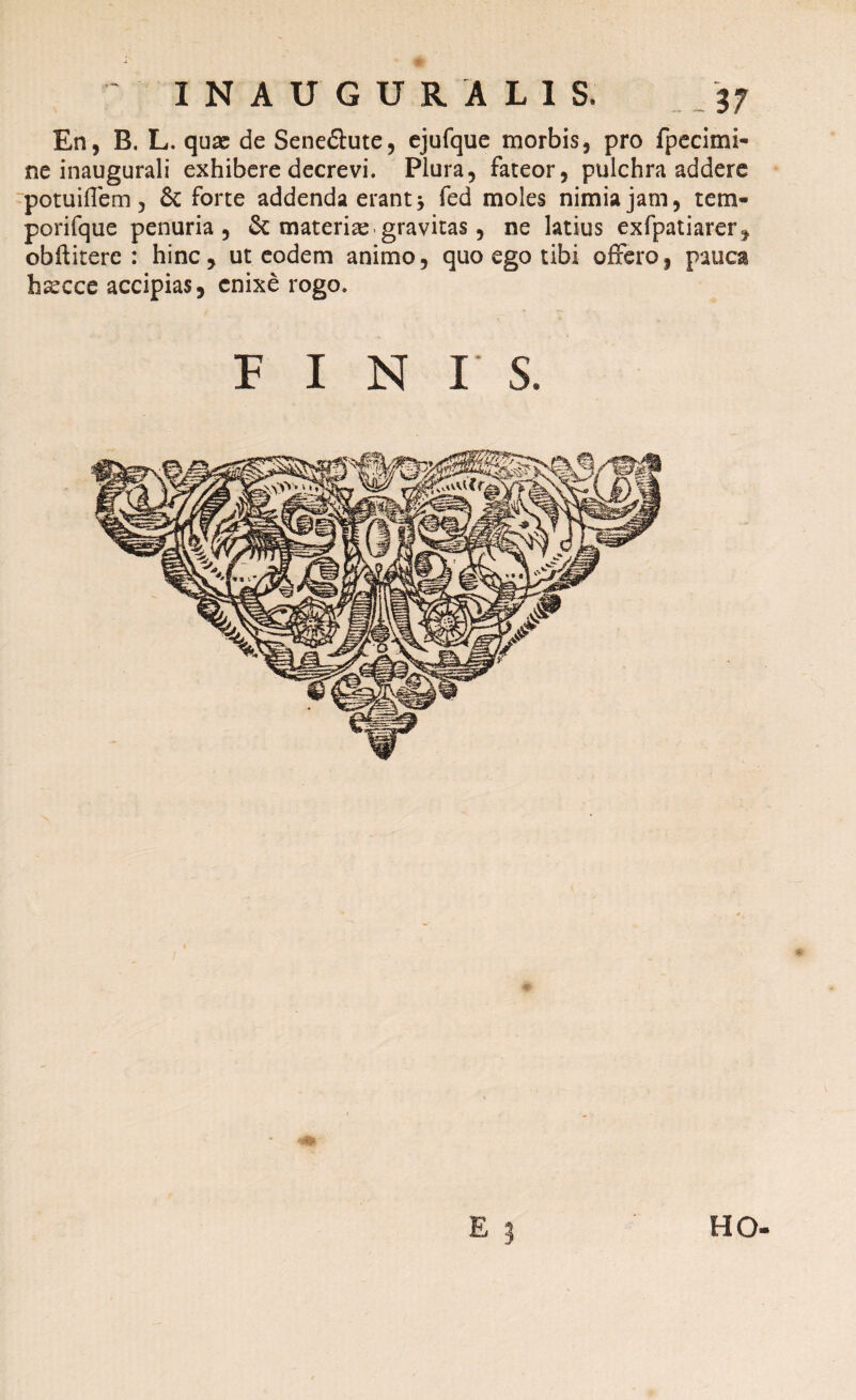 En, B. L. qu# de Sene&ute, ejufque morbis, pro fpecimi- ne inaugurali exhibere decrevi. Plura, fateor, pulchra addere potu i fle m , & forte addenda erant j fed moles nimia jam, tem- porifque penuria, & materiae gravitas, ne latius exfpatiarer, obftitere : hinc, ut eodem animo, quo ego tibi offero, pauca hsecce accipias, enixe rogo. FINIS. FIO-
