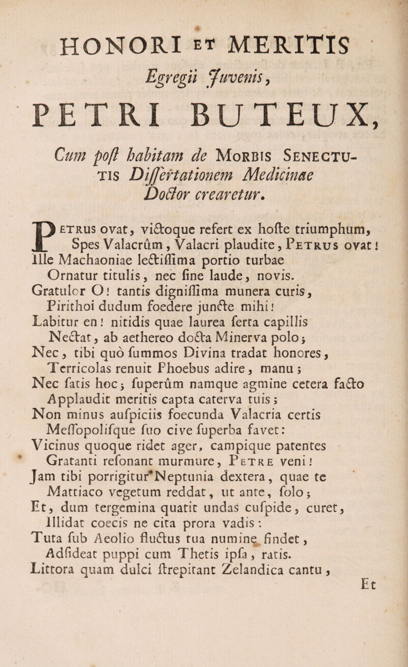 HONORI et MERITIS Egregii Juvenis, PETRI BUTEUX, Cum poft habitam de Morbis Senectu¬ tis DiJJertationem Medicinae DoBor crearetur. Petrus ovat, vi&oque refert ex hofte triumphum. Spes Valacrum , Valacri plaudite, Petrus ovat i Ille Machaoniae leftifRma portio turbae Ornatur titulis, nec fine laude, novis. Gratulor O: tantis digniffima munera curis, Pirithoi dudum foedere junfte mihi* Labitur en! nitidis quae laurea ferta capillis Nectat, ab aethereo do£ta Minerva polo* Nec, tibi quo fummos Divina tradat honores, Terricolas renuit Phoebus adire, manu $ Nec fatis hoc, fuperum namque agmine cetera fafto Applaudit meritis capta caterva tuis; Non minus aufpiciis foecunda Valacria certis Meffbpolifque fuo cive fuperba favet: Vicinus quoque ridet ager, campique patentes Gratanti refonant murmure, Petre veni: Jam tibi porrigitur^Neptunia dextera, quae te Mattiaco vegetum reddat, ut ante, folo* Et, dum tergemina quatit undas cufpide, curet. Illidat coecis ne cita prora vadis : Tuta fub Aeolio fluftus tua numine findet, A d fi dea t puppi cum Thetis ipfa , ratis. Littora quam dulci ftrepitant Zelandica cantu, Et