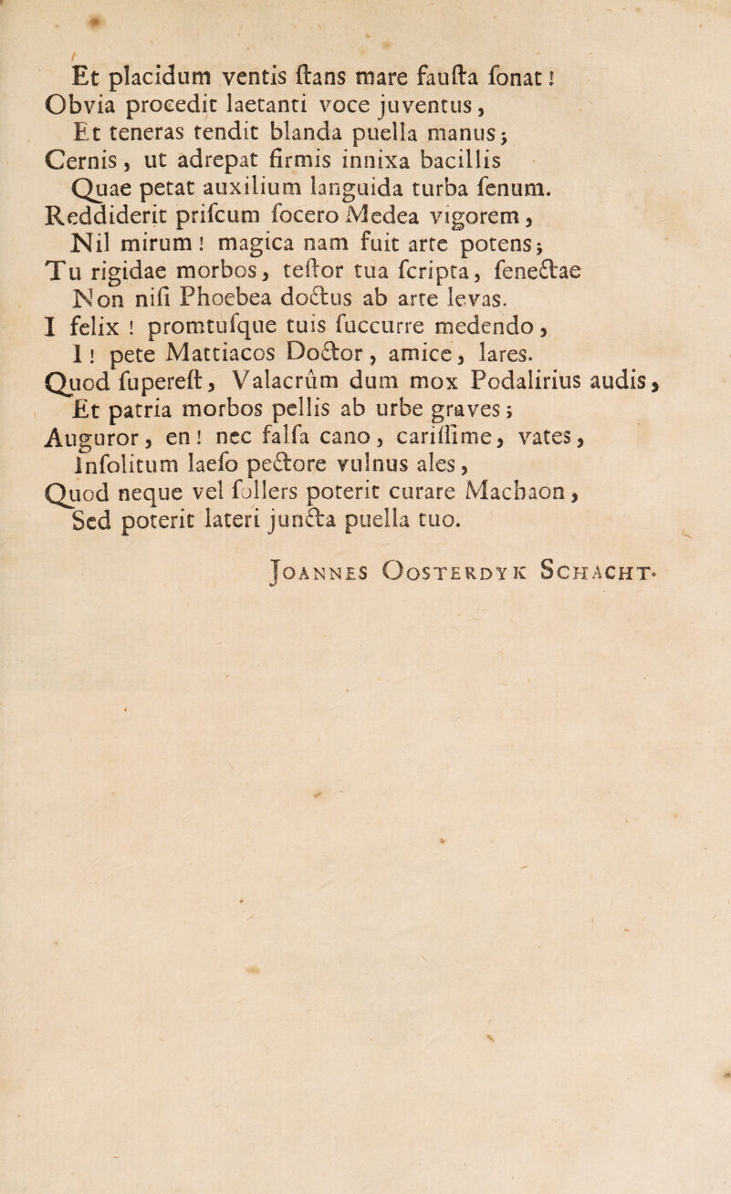 Et placidum ventis flans mare faufta fonat * Obvia procedit laetanti voce juventus, Et teneras tendit blanda puella manus> Cernis, ut adrepat firmis innixa bacillis Quae petat auxilium languida turba fenum. Reddiderit prifcum foceroMedea vigorem, Nil mirum! magica nam fuit arte potens Tu rigidae morbos, teftor tua fcripta, feneftae Non nifi Phoebea doftus ab arte levas. I felix ! promtufque tuis fuccurre medendo, Ii pete Mattiacos Doftor, amice, lares. Quod fupereft, Valacrum dum mox Podalirius audis, £t patria morbos pellis ab urbe graves; Auguror, en! nec falfa cano, cariffime, vates, infolitum laefo peftore vulnus ales, Quod neque vel follers poterit curare Machaon, Sed poterit lateri junfta puella tuo. JOANNES OoSTERDYK SCHACHT* y