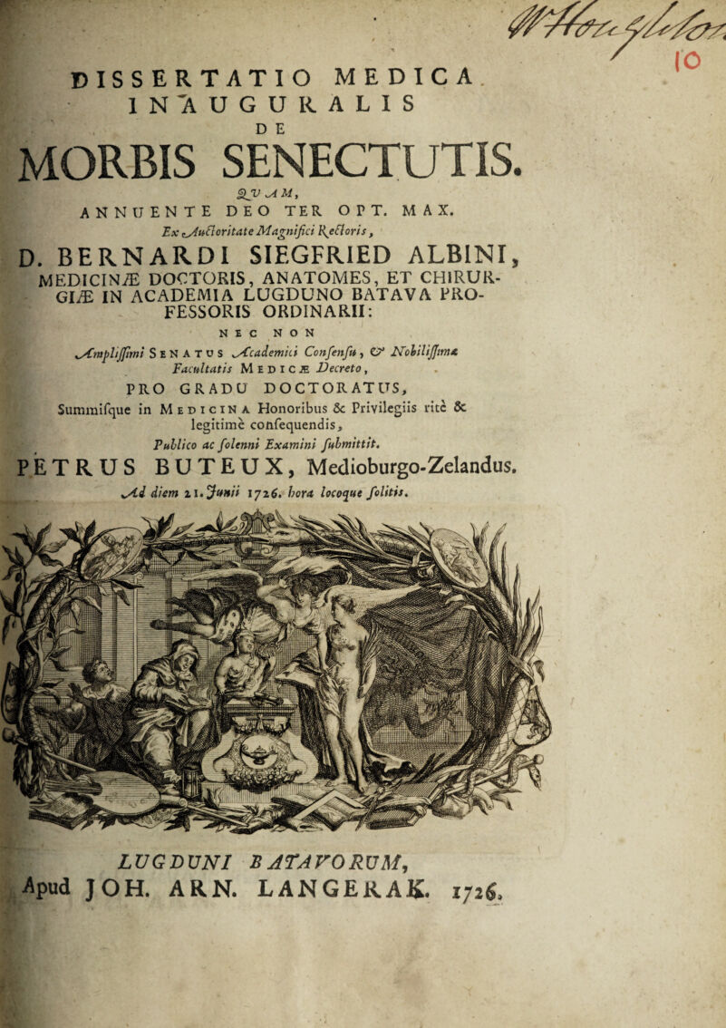 r DISSERTATIO MEDICA IN'AUGURALIS MORBIS SENECTUTIS. ANNUENTE DEO TER O P T. M A X. Ex• putior i tat e Magnifici R^ccloris, D. BERNARDI SIEGFRIED ALBINI, MEDICINAE DOCTORIS, ANATOMES, ET CHIRUR¬ GIA IN ACADEMIA LUGDUNO BATAVA PRO¬ FESSORIS ORDINARII: NEC NON ySCmphjfimi Senatus Academici Confenfiu, G* Nobili fima Facultatis Medica Decreto, PRO GRADU DOCTORATUS, Summifque in Medicina Honoribus &c Privilegiis rite & legitime confequendis. Publico ac folenni Examini fiubmittit. PETRUS BUTEUX, Medioburgo-Zelandus. LUGDUNI B ATAVORUM, Apud J OH. ARN. LANGERAK. 172& r