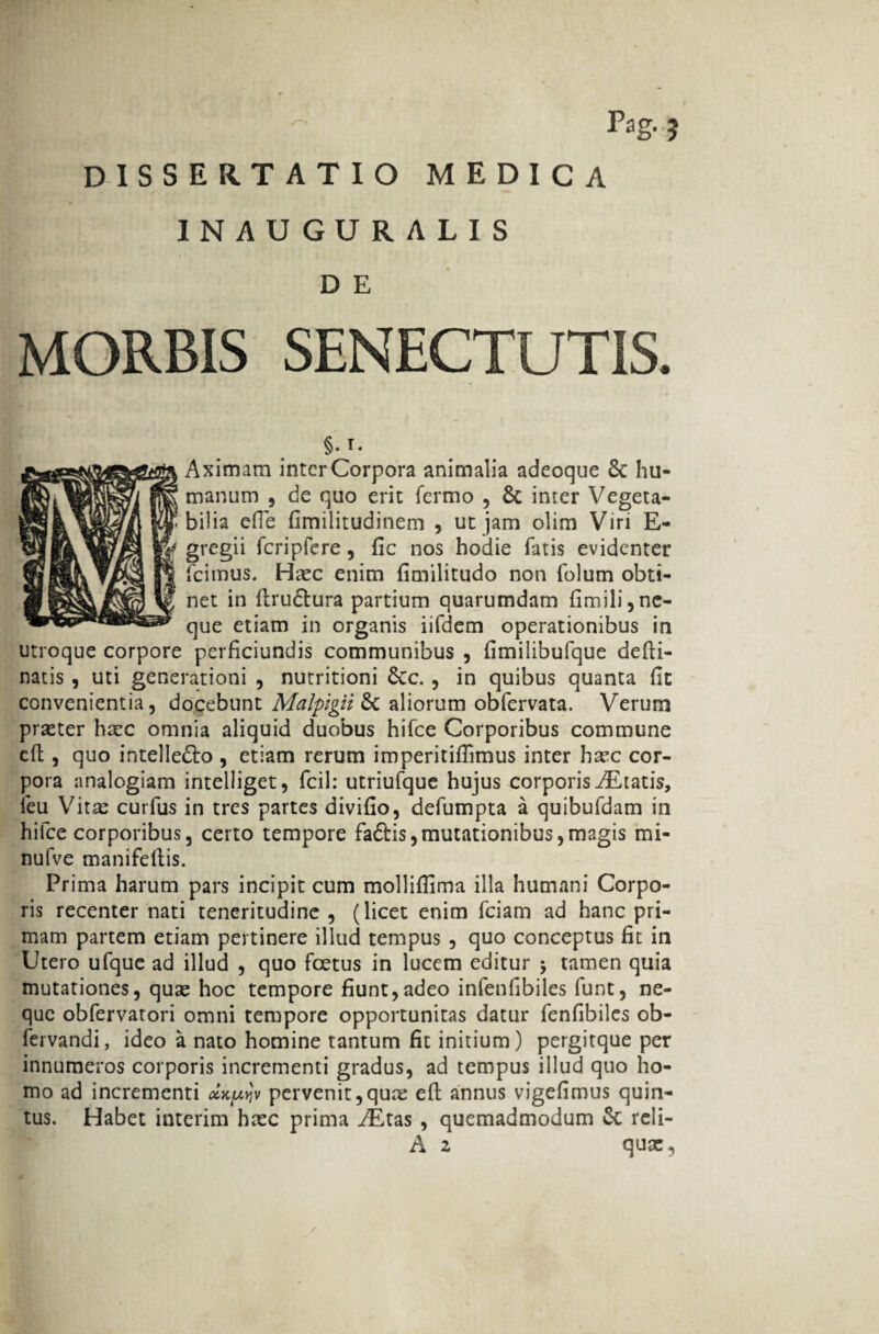 Pag. ? DISSERTATIO MEDICA INAUGURALIS D E MORBIS SENECTUTIS. §. T. Aximam inter Corpora animalia adeoque & hu¬ manum , de quo erit Termo , & inter Vegeta¬ bilia efle fimilitudinem , ut jam olim Viri E- gregii fcripfere, fic nos hodie fatis evidenter fcimus. Haec enim fimilitudo non folum obti¬ net in flrudtura partium quarumdam fimili, ne¬ que etiam in organis iifdem operationibus in utroque corpore perficiundis communibus , fimilibufque defli- natis , uti generationi , nutritioni Scc. , in quibus quanta fit convenientia, docebunt Malpigii & aliorum obfervata. Verum praeter hxc omnia aliquid duobus hifce Corporibus commune efl, quo intelle&o , etiam rerum imperitiflimus inter hxc cor¬ pora analogiam intelliget, fcil: utriufque hujus corporis ^Eratis, leu Vitae curfus in tres partes divifio, defumpta a quibufdam in hifce corporibus, certo tempore fadHs,mutationibus,magis mi- nufve manifellis. Prima harum pars incipit cum mollifiima illa humani Corpo¬ ris recenter nati teneritudine , (licet enim fciam ad hanc pri¬ mam partem etiam pertinere illud tempus , quo conceptus fit in Utero ufque ad illud , quo foetus in lucem editur $ tamen quia mutationes, quas hoc tempore fiunt,adeo infenfibiles funt, ne¬ que obfervatori omni tempore opportunitas datur fenfibiles ob- fervandi, ideo a nato homine tantum fit initium) pergitque per innumeros corporis incrementi gradus, ad tempus illud quo ho¬ mo ad incrementi clu^v pervenit, qux efl annus vigefimus quin¬ tus. Habet interim hxc prima AEtas , quemadmodum & reli- A 2 qux,
