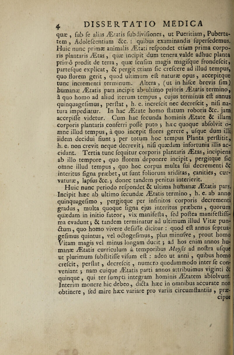 quas, fub fe alias icatis fubJivifiones, uc Pueritiam, Puberta¬ tem , Adolefcentiam &c. : quibus examinandis fuperfedemus. Huic nunc primas animalis JLtati refpondct etiam prima corpo¬ ris plantaris AEtas, quas incipit dum tenera valde adhuc planta primo prodit de terra, quas fenfim magis magifque frondefcit, partefque explicat, pergit etiam fic crefcere ad illud tempus, quo florem gerit , quod ultimum efl naturas opus, accepitque tunc incrementi terminum. Altera , (ut in hifce brevis fim) humanas AEtatis pars incipit ab ultimo prioris itatis termino, $ quo homo ad aliud iterum tempus , cujus terminus efl: annus quinquageiimus, perflat , h. e. increfcit nec decrefcit, nifi na¬ tura impediatur. In hac AEtate homo flatum roboris Stc. jam, accepifle videtur. Cum iiac fecunda hominis JKtate & illam, corporis plantaris conferri pofle puto * hac quoque abfolvit o- mne illud tempus, a quo incepit flores gerere , ufque dum illi iidem decidui fiunt * per totum hoc tempus Planta perftitit, h. e. non crevit neque decrevit* nifi quasdam infortunia illis ac¬ cidant. Tertia tunc fequitur corporis plantaris /Etas, incipiens ab illo tempore, quo florem deponere incipit, pergitque fic omne illud tempus , quo hoc corpus multa lui decrementi 6c interitus figna praebet, ut funt foliorum ariditas, canities, cur¬ vatura:, lapfus &c. * donec tandem penitus interierit. Huic nunc periodo refpondet & ultima humana iEtatis pars. Incipit hac ab ultimo lecundae AEtatis termino , h. e. ab anno quinqu2gefimo , pergitque per infinitos corporis decrementi gradus , multa quoque figna ejus interitus praebens , quorum quadam in initio fateor, vix manifefla, fed poflea manileftifli- ma evadunt* 8c tandem terminatur ad ultimum illud Vita pun¬ ctum , quo homo vivere defiifle dicitur : quod efl annus feptua- fc fimus quintus, vel oclogefimus, plus minufve , prout homo btam magis vel minus longam ducit * ad hos enim annos hu¬ manas itatis curriculum a temporibus Moyfts ad noftra ufque ut plurimum fubftitifle vifum efl : adeo ut anni , quibus homo crefcit, perflat, decrefcit , numero quodammodo inter fe con¬ veniant * nam cuique /Etatis parti annos attribuimus viginti & quinque, qui ter fumpti integram hominis iEtatem abfolvunt. Interim monere hic debeo, di£ta hasc in omnibus accurate non obtinere , fed mire hac variare pro variis circumftantiis, prae¬ cipue