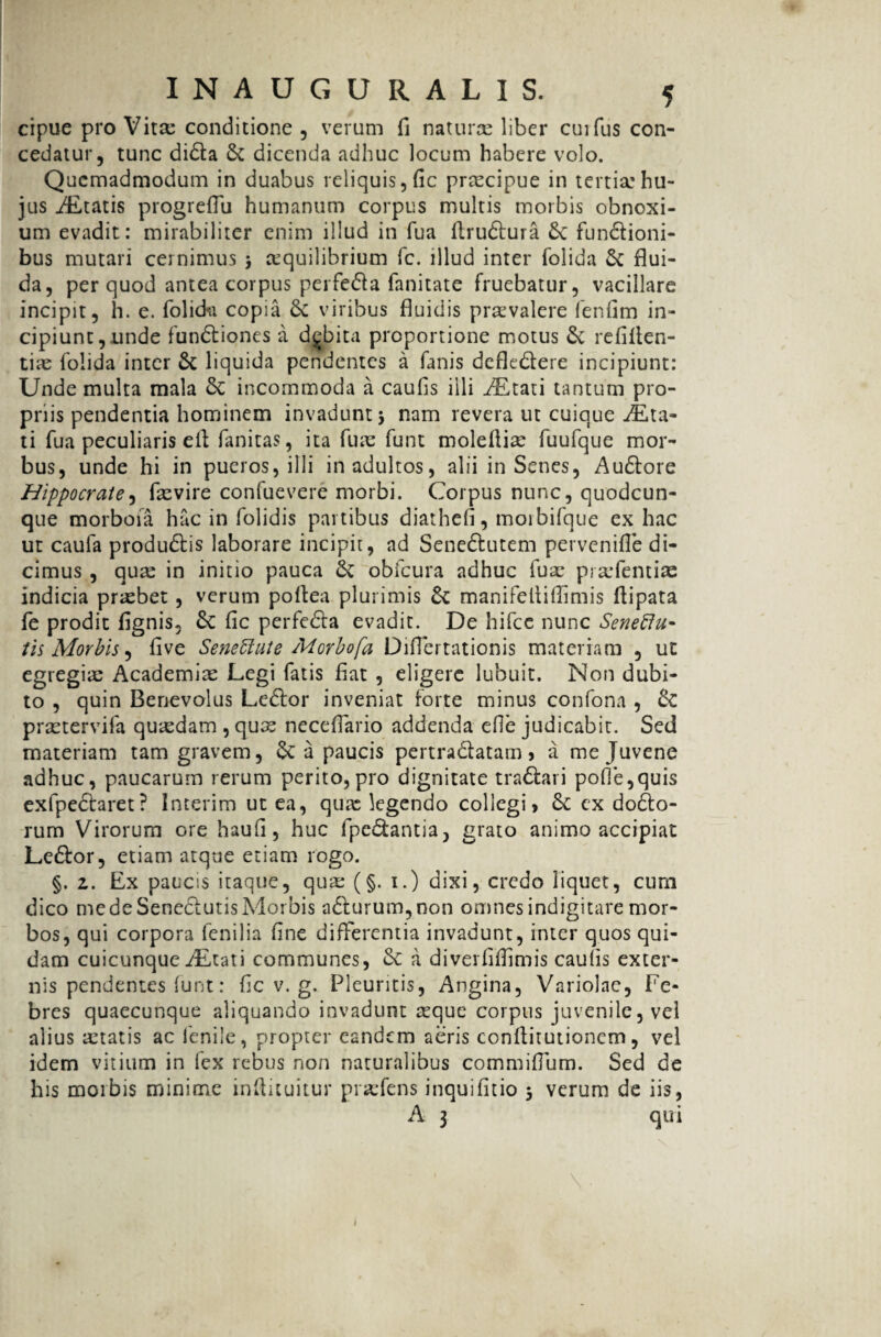 cipue pro Vira: conditione , verum fi naturae liber cuifus con¬ cedatur, tunc dida & dicenda adhuc locum habere volo. Quemadmodum in duabus reliquis, fic praecipue in tertia: hu¬ jus ALtatis progreflu humanum corpus multis morbis obnoxi¬ um evadit: mirabiliter enim illud in fua flrudura fundioni- bus mutari cernimus > jequilibrium fc. illud inter folida & flui¬ da, per quod antea corpus perfeda fanitate fruebatur, vacillare incipit, h. e. folida copia 6c viribus fluidis praevalere fenfim in¬ cipiunt, unde fundiones a debita proportione motus & refilien- tiae folida inter & liquida pendentes a fanis defledere incipiunt: Unde multa mala & incommoda a caufis illi iEtati tantum pro¬ priis pendentia hominem invadunt j nam revera ut cuique ALta- ti fua peculiaris ell fanitas, ita fua: funt moleflire fuufque mor¬ bus, unde hi in pueros, illi in adultos, alii in Senes, Audore Hippocrate, fxvire confuevere morbi. Corpus nunc, quodcun¬ que morboia hac in folidis partibus diathefi, morbifque ex hac ut caufa produdis laborare incipit, ad Senedutem pervenifle di¬ cimus , quas in initio pauca & obfcura adhuc fua: prrefentias indicia probet, verum poflea plus imis & manifeliiflimis ftipata fe prodit fignis, fic perfeda evadit. De hifcc nunc Seneftu- tis Morbis, five Senettute Morbofa Diflertationis materiam , ut egregiae Academiae Degi fatis fiat , eligere lubuit. Non dubi¬ to , quin Benevolus Ledor inveniat forte minus confona , & prretervifa quaedam , quae neceflario addenda efle judicabit. Sed materiam tam gravem, a paucis pertradatam, a me Juvene adhuc, paucarum rerum perito, pro dignitate tradari pofie,quis exfpedaret? Interim ut ea, quae legendo collegi, ex dodo- rum Virorum ore haufi, huc fpedantia, grato animo accipiat Ledor, etiam atque etiam rogo. §. 2. Ex paucis itaque, qua: (§. i.) dixi, credo liquet, cum dico me de Senedutis Morbis adfurum,non omnes indigitare mor¬ bos, qui corpora fenilia fine differentia invadunt, inter quos qui¬ dam cuicunque ALtati communes, & a diverfiflimis caufis exter¬ nis pendentes funt: fic v. g. Pleuritis, Angina, Variolae, Fe¬ bres quaecunque aliquando invadunt reque corpus juvenile, vel alius retatis ac fenile, propter eandem aeris conflitutioncm, vel idem vitium in fex rebus non naturalibus commiffum. Sed de his morbis minime infiituitur prrefens inquifitio > verum de iis,