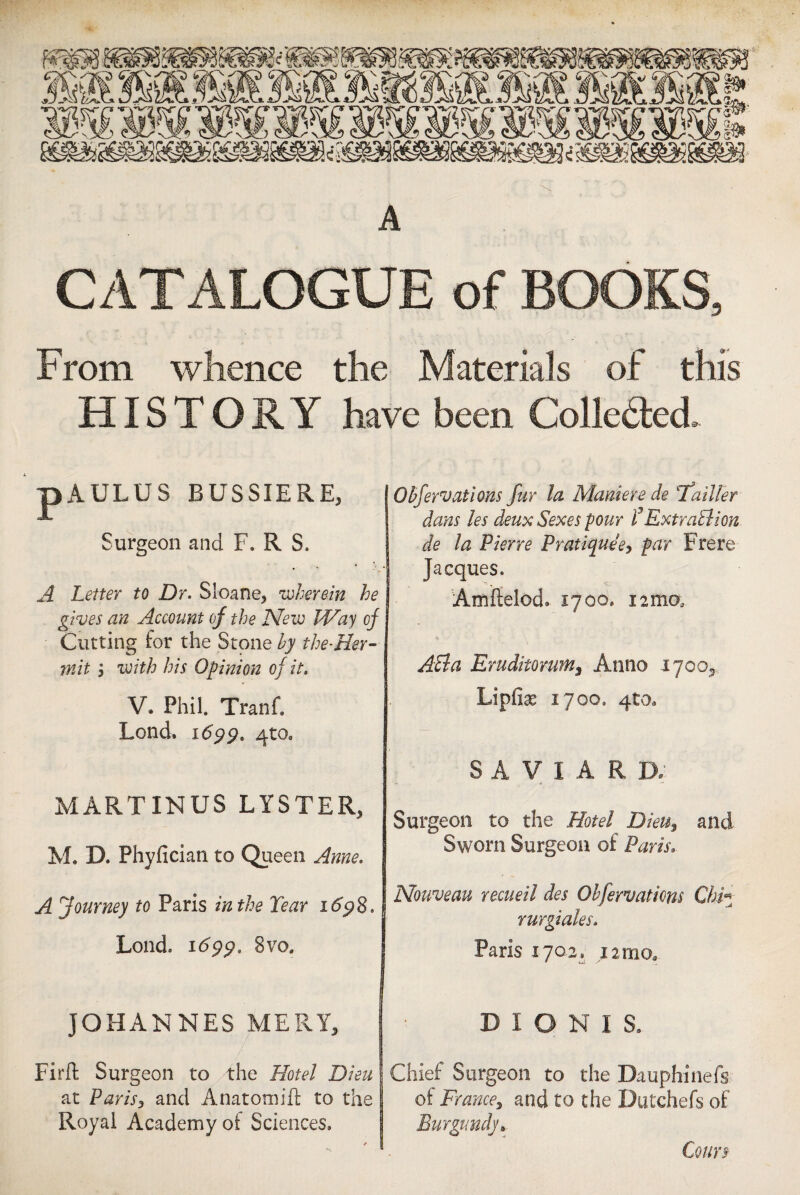 A CATALOGUE of BOOKS, From whence the Materials of this HISTORY have been Collected. pAULUS BUSSIERE, Surgeon and F. R S. A Letter to Dr. Sloane, 'wherein he gives an Account of the New Way of Cutting for the Stone by the-Her¬ mit j with his Opinion of it. V. Phil Tranf. Lond. 1699. 4tOe MARTXNU8 LYSTER, M. D. Phyfician to Queen Anne. A Journey to Paris in the Tear 1698. Lond. 1699. 8vos JOHANNES MERY, Firft Surgeon to the Hotel Dieu at Paris, and Anatomift to the Royal Academy oi Sciences. Obfervations fur la Maniere de Tfailter dans les deux Sexes pour P Extraction de la Pierre Pratique e, par Frere Jacques. Amftelod. xyoo. 12mo; API a Eruditormns Anno 1700, Lipfiae iyoo9 qto. S A V I A R D, Surgeon to the Hotel Dieu, and Sworn Surgeon of Paris. Nouveau recueil des Obfervations Chi« rurgiales. Paris lyoa* 12 mo, » N.:., D I O N I S, Chief Surgeon to the Dauphinefs of France, and to the Dutchefs of Burgundy* Cours