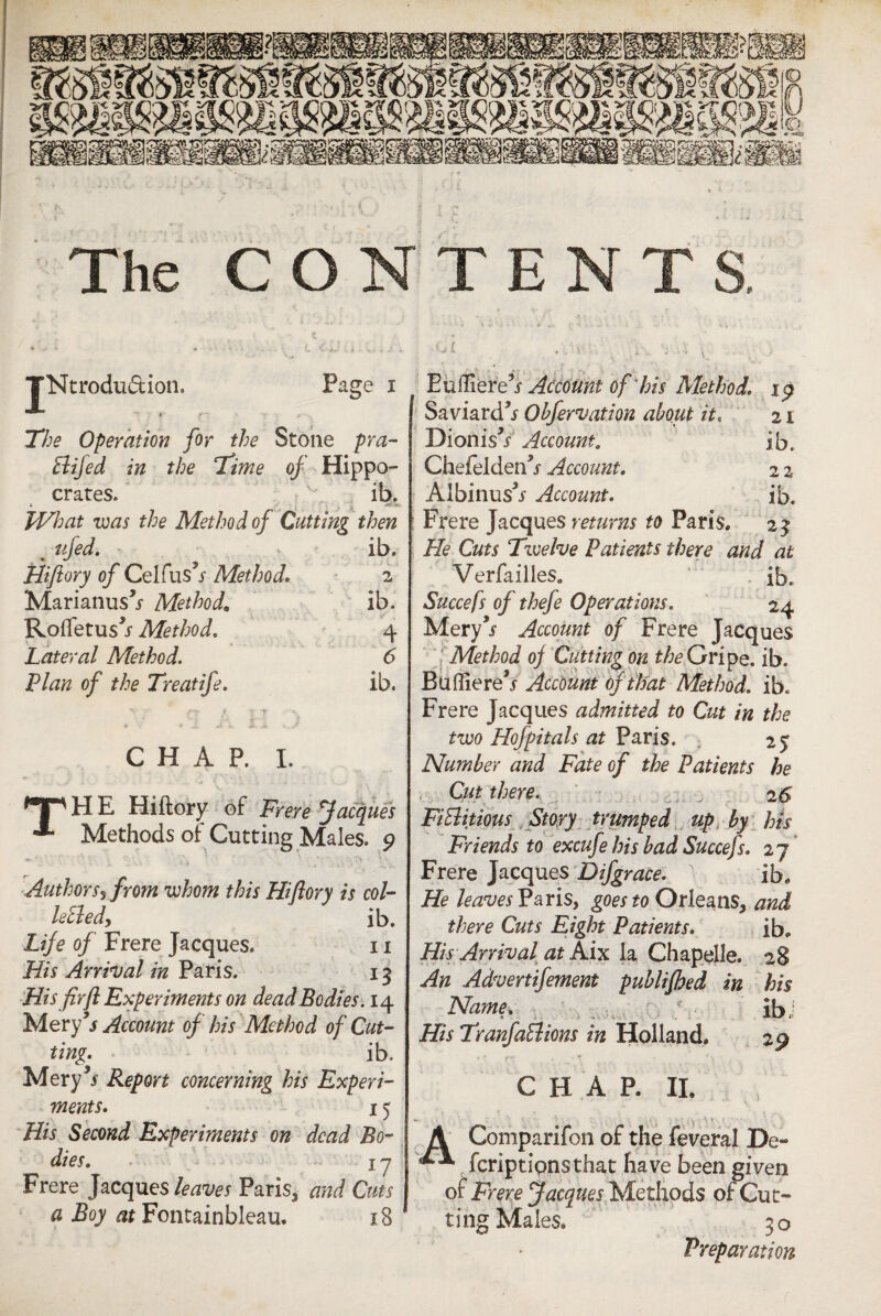 The CONTENT TNtrodu&ion. Page i fr r~ r The Operation for the Stone pra- ftifed in the Time of Hippo¬ crates. ib. -2, TVhat was the Method of Cutting then m tifed. ib. Hiftory of Celfus’j Method. Marianus^ Method. 2 ib. Rolfetus^ Method. 4 Lateral Method. <5 Plan of the Treatife. ib. CHAP. I. H E Hifto'ry of Frere Jacques Methods of Cutting Males. 9 Authors? from whom this Hiflory is col- leSledy lb. Life of Frere Jacques. 11 His Arrival in Paris. 13 His fir ft Experiments on dead Bodies. 14 Mery’/ Account of his Method of Cut¬ ting. ib. Mery** Report concerning his Experi¬ ments. 15 His Second Experiments on dead Bo¬ dies. I y Frere Jacques leaves Paris, and Cuts a Boy at Fontainbleau. 18 Eufliere^f Account of his Method. 19 Sav.iard*f Obfervation about it, 21 DionisV Account. ib. Chefeldeifj Account. 2 2 Albinus’j Account. ib. s Frere Jacques returns to Paris. 23 He Cuts Twelve Patients there and at Verfailles. ib. Succefs of thefe Operations. 24 Mery*? Account of Frere Jacques Method of Cutting on the Gripe, ib. Bufliere’j Account of that Method. ib. Frere Jacques admitted to Cut in the two Hofpitals at Paris. 25 Number and Fate of the Patients he Cut there. , 26 FiElitious Story trumped up by his Friends to excufe his bad Succefs. 27 Frere Jacques Difgrace. ib. He leaves'? avis, goes to Orleans, and there Cuts Eight Patients. ib. His Arrival at Aix la Chapelle. 28 An Advertifement publifhed in his Name. ib! His TranfaElions in Holland. 29 CHAR II. A Comparifon of the feveral De- feriptipnsthat have been given of Frere Jacques Methods of Cut¬ ting Males* 30 Preparation