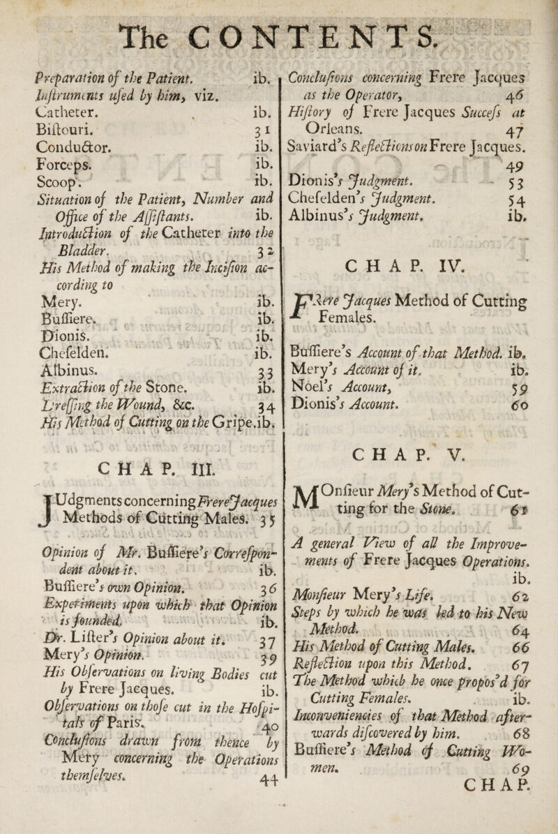 Preparation oj the Patient, ib. Jnjlrumcnts ufed by himy viz. Catheter. „ ib. Biftcuri. 31 Condu&or. ib. Forceps. ib. Scoop. ib. Situation oj the Patient, Number and Office oj the Ajfiftants. ib. Intro duff ion of the Catheter into the Bladder. 3 2 His Method of making the hcffion ac¬ cording to Mery. ib. Buffiere. ib. Dionis. ib. Chefelden. ib. Atbinus. 3 3 Extraction of the Stone. ib. L'reffing the Wound, See, 3 4 His Method oj Cutting on the Gripe.ib. >A x j CHAP. Ill U^mentsconcemm^FrereJacques Methods of Cutting Males, 3 5 7 :• . -sAiil L&4 tt<YiVaxs> n ?.HYvA Opinion of Air. Buffiere5* Correfpm- dent about it, ib. Buftlere3 f oim Opinion, 3 6 Experiments upon which that Opinion is founded, ib. Dr. Lifter** Opinion about it. 37 Mery3* Opinion. 3 9 ///* Obftrvations on living Bodies cut by Frere Jacques. ib. Obfervations on thofe cut in the Hofpi- tab of Paris*. . Comlufions drawn from thence by Mery concerning the Operations themfelves. 44 Cohclufions concerning Frere Jacques as the Operator, 46 Hijlory oj Frere Jacques Succefs at Orleans. 47 Saviard’s Refie'clionson Frere Jacques. 9 4P Dionis s Judgment. 53 Chefelden^* judgment. 54 Albinus3* judgment. ib. C H. A P. IV. TpAere Jacques Method of Cutting Females. T t •' 4 • \ V ■ . , , e: ■ i \ •>,. . : . 7 . . \ i Buftiere’s Account of that Method, ib. Mery3* Account oj it, ib. Noel3* Accounty 59 DionisV Account, 60 CHAP, V. IVf Onfieur Mery § Method of Cut- XVI ting for the Stone. 61 *.**. . 1 p _ ■ -/ * . • - . -■ 1 - r i, ^ general View of all the Improve¬ ments of Frere Jacques Operations, ib. Monfieur Mery3* Life. 62 Steps by which he was led to his New Alethod. 64 His Method of Cutting Males. 66 Reflection upon this Method. 67 'The Method which he once proposed for Cutting Females. ib. Inconveniencies of that Method after¬ wards difeovered by him. 68 Buftiere3* Method of Cutting Wo¬ men. 69 CHAR
