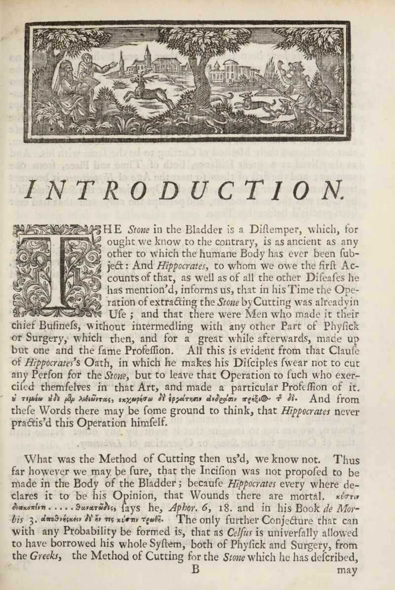 INTRODUCTION. HE Stone in the Bladder is a Didemper, which* lor ought we know to the contrary* is as ancient as any other to which the humane Body has ever been fub~ jed: And Hippocrates, to whom we owe the iirft Ac¬ counts of that, as well as of all the other Difeafes he has mention'd, informs us, that in his Time the Ope¬ ration of extrading the Stone byCutting was alreadyin Ufe ; and that there were Men who made it their chief Buiinefs, without intermedling with any other Part of Phyfick or Surgery, which then, and for a great while afterwards, made up but one and the fame Profeflion. All this is evident from that Claufe of Hippocrates s Oath, in which he makes his Difciples fwear not to cut any Perfon for the Stone> but to leave that Operation to fuch who exer- cifed themfelves in that Art, and made a particular Profeflion of it. * TtfAw tKXpfaoi Is And from thefe Words there may be fome ground to think, that Hippocrates never pradiski this Operation himfelB What was the Method of Cutting then u$5d, we know not. Thus far however we may be fure, that the Incifion was not propofed to be made in the Body of the Bladder; becaufe Hippocrates every where de¬ clares it to be his Opinion, that Wounds there are mortal. &*wziv7t > ... .Savctroihsi fays he, Aphor* 6, 18. and in his Book de Mer¬ its 3. W The only further Conjedure that can with any Probability be formed is, that as Celf us is univerfally allowed to have borrowed his whole Syflem, both of Phyfick and Surgery, from the Greeks, the Method of Cutting for the Stone which he has deferibed, B may