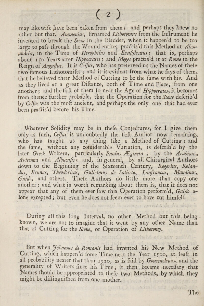 . - . ! may likewife have been taken from them; and perhaps they knew no other but that. Ammonius, firnamed Lithotomus from the Indrument he invented to break the Stone in the Bladder, when it happen'd to be too large to pafs through the Wound entire, pra&is’d this Method at Alex¬ andria, in the Time of Herophilus and Erafiftratus; that is, perhaps about 150 Years after Hippocrates; and Meges pra&is’d it at Rome in the Reign of Auguftus. It is Celfus, who has preferved us the Names of thefe two famous Lithotomies ; and it is evident from what he fays of them* that he believed their Method of Cutting to be the fame with his. And as they lived at a great Didance, both of Time and Place, from one another; and the fird of them fo near the Age of Hippocrates, it becomes from thence further probable, that the Operation for the Stone deferib'd by Celfus was the mod ancient, and perhaps the only one that had ever been practis'd before his Time. Whatever Solidity may be in thefe Conjectures, for I give them only as fuch, Celfus is undoubtedly the fird Author now remaining, who has taught us any thing like a Method of Cutting; and the fame, without any condderable Variation, is deferib'd by the later Greek Writers, particularly Paulus 1Egineta ; by the Arabians, Avicenna and Albucafis ; and, in general, by all Chimrgical Authors down to the Beginning of the Sixteenth Century, Rogerius, Rolan- dus, Brums, ifheodoricus, Gulielmus de Saliceto, Lanfrancus, Mundinus, Guido, and others. Thefe Authors do little more than copy one another; and what is worth remarking about them is, that it does not appear that any of them ever faw this Operation performed, Guido a« lone excepted; but even he does not feem ever to have cut himfelr. Turing all this long Interval, no other Method but this being known, we are not to imagine that it went by any other Name than that of Cutting for the Stone, or Operation of Lithotomy, But when Johannes de Romanis had invented his New Method of Cutting, wrhich happen'd fome Time near the Year 1500, at lead in all probability nearer that than 1520, as is faid by Gourmelems, and the generality of Writers dnee his Time; it then became neceflary that Names fhould be appropriated to thefe two Methods, by which they might be didinguiflied from one another.