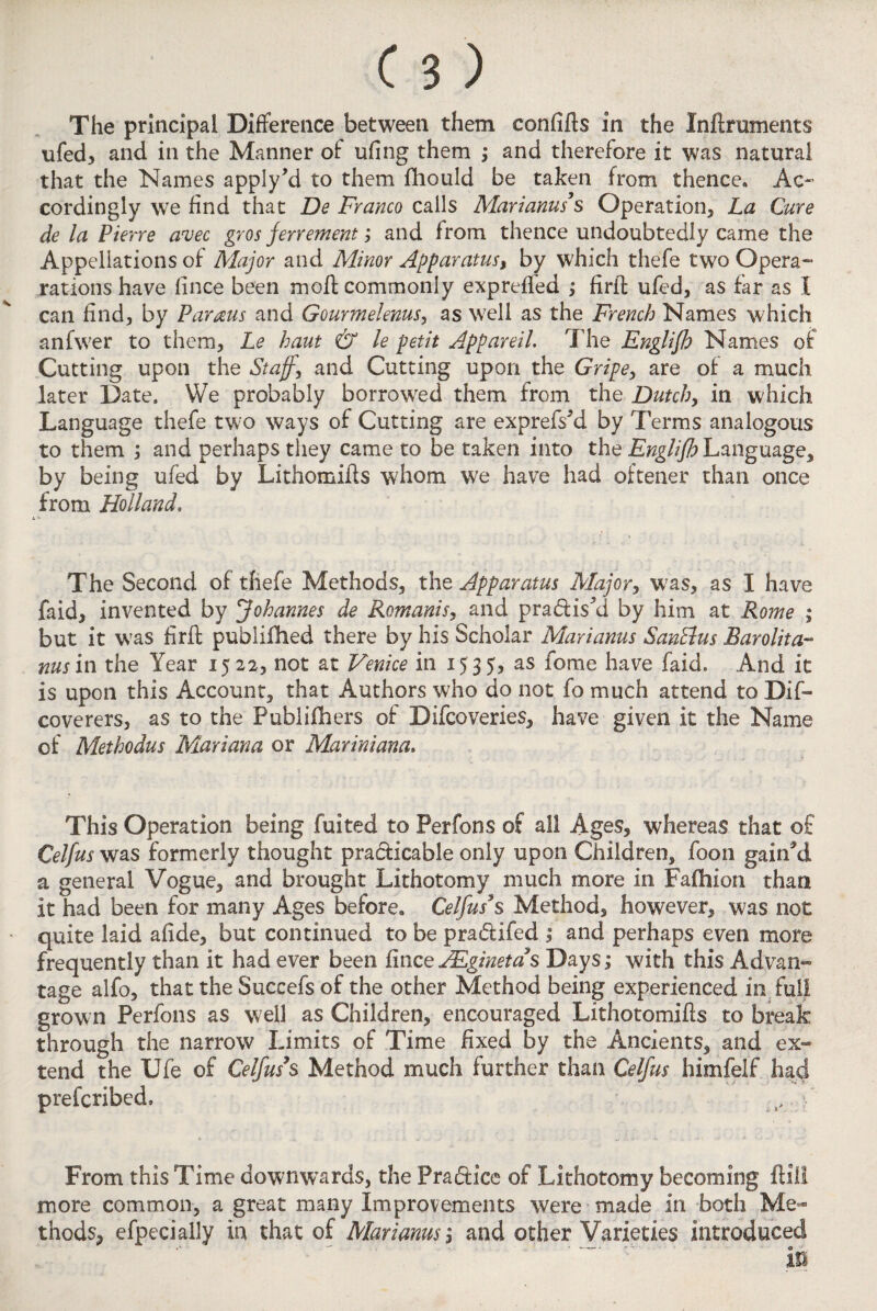 ufed, and in the Manner of ufing them ; and therefore it was natural that the Names apply’d to them fliould be taken from thence. Ac¬ cordingly we find that De Franco calls Mariams s Operation, La Cure de la Pierre avec gros ferrement; and from thence undoubtedly came the Appellations of Major and Minor Apparatus, by which thefe two Opera- rations have fince been molt commonly expreffed ; firft ufed, as far as 1 can find, by Farms and Gourmelenus, as well as the French Names which anfwer to them, Le haut & le petit Appareil. The Engliflo Names of Cutting upon the Staff, and Cutting upon the Gripe, are of a much later Date. We probably borrowed them from the Dutch, in which Language thefe two ways of Cutting are exprefskl by Terms analogous to them ; and perhaps they came to be taken into the Englijh Language, by being ufed by Lithomifts whom we have had oftener than once from Holland. The Second of thefe Methods, the Apparatus Major, was, as I have faid, invented by jjohannes de Romanis, and praxis'a by him at Rome ; but it was firft publiihed there by his Scholar Marianus SanElus Barolita- ms in the Year 1522, not at Venice in 15 35, as fome have faid. And it is upon this Account, that Authors who do not fo much attend to Dis¬ coverers, as to the Publishers of Difcoveries, have given it the Name of Methodus Mariana or Mar ini ana. This Operation being fuited to Perfons of all Ages, whereas that of Celfus was formerly thought practicable only upon Children, foon gained a general Vogue, and brought Lithotomy much more in Fafhion than it had been for many Ages before. Celfus*s Method, however, was not quite laid afide, but continued to be pra&ifed ; and perhaps even more frequently than it had ever been fince JEginetas Days; with this Advan¬ tage alfo, that the Succefs of the other Method being experienced in full grown Perfons as well as Children, encouraged Lithotomifts to break through the narrow Limits of Time fixed by the Ancients, and ex- tend the XJfe of Celfus3’$ Method much further than Celfus himfelf had prefcribed, From this Time downwards, the Practice of Lithotomy becoming ft ill more common, a great many Improvements were made in both Me¬ thods, efpecially in that of Marianus, and other Varieties introduced