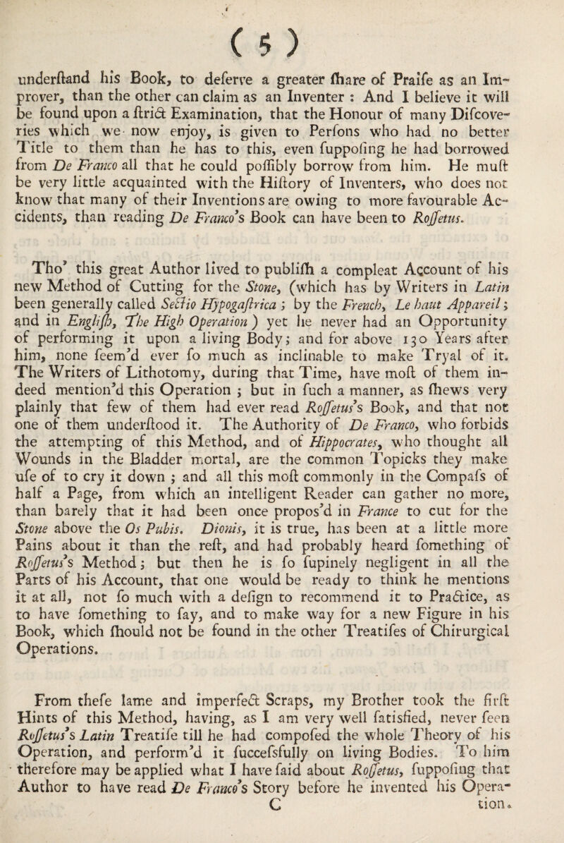 I ( 5 ) underfland his Book, to deferve a greater flhare of Praife as an Im¬ prover, than the other can claim as an Inventer : And I believe it will be found upon a ftrid Examination, that the Honour of many Difcove- ries which we now enjoy, is given to Perfons who had no better Title to them than he has to this, even fuppofing he had borrowed from De Franco all that he could poffibly borrow from him. He muft be very little acquainted w;ith the Hiftory of Inventers, who does not know that many of their Inventions are owing to more favourable Ae~ cidents, than reading De Franco's Book can have been to Rojfetus. Tho? this great Author lived to publifh a compleat Account of his new Method of Cutting for the Stone, (which has by Writers in Latin been generally called Setiio Hypogajlrica ; by the French, Le haut Appareil; and in Englifo, if he High Operation ) yet he never had an Opportunity of performing it upon a living Body; and for above 130 Years alter him, none feem’d ever fo much as inclinable to make Tryal of it. The Writers of Lithotomy, during that Time, have moil of them in¬ deed mentioned this Operation ; but in fuch a manner, as fhew^s very plainly that few of them had ever read Rojfetus s Book, and that not one of them underhood it. The Authority of De Franco, who forbids the attempting of this Method, and of Hippocrates, who thought ail Wounds in the Bladder mortal, are the common Topicks they make ufe of to cry it down ; and all this moil commonly in the Compafs of half a Page, from which an intelligent Reader can gather no more, than barely that it had been once propos’d in France to cut for the Stone above the Os Pubis. Dionis, it is true, has been at a little more Pains about it than the reil, and had probably heard fomething of Rojfetus's Method; but then he is fo fupinely negligent in all the Parts of his Account, that one would be ready to think he mentions it at all, not fo much with a deiign to recommend it to Pradlice, as to have fomething to fay, and to make way for a new Figure in his Book, which fhould not be found in the other Treatifes of Chirurgical Operations. From thefe lame and imperfedl Scraps, my Brother took the firft Hints of this Method, having, as I am very well fatisfied, never feen Rojfetus s Latin Treatife till he had compofed the whole Theory of his Operation, and perform’d it fuccefsfully on living Bodies. To him therefore may be applied what I have faid about Rojfetus, fuppofing that Author to have read De Francos Story before he invented his Opera- C tiono.