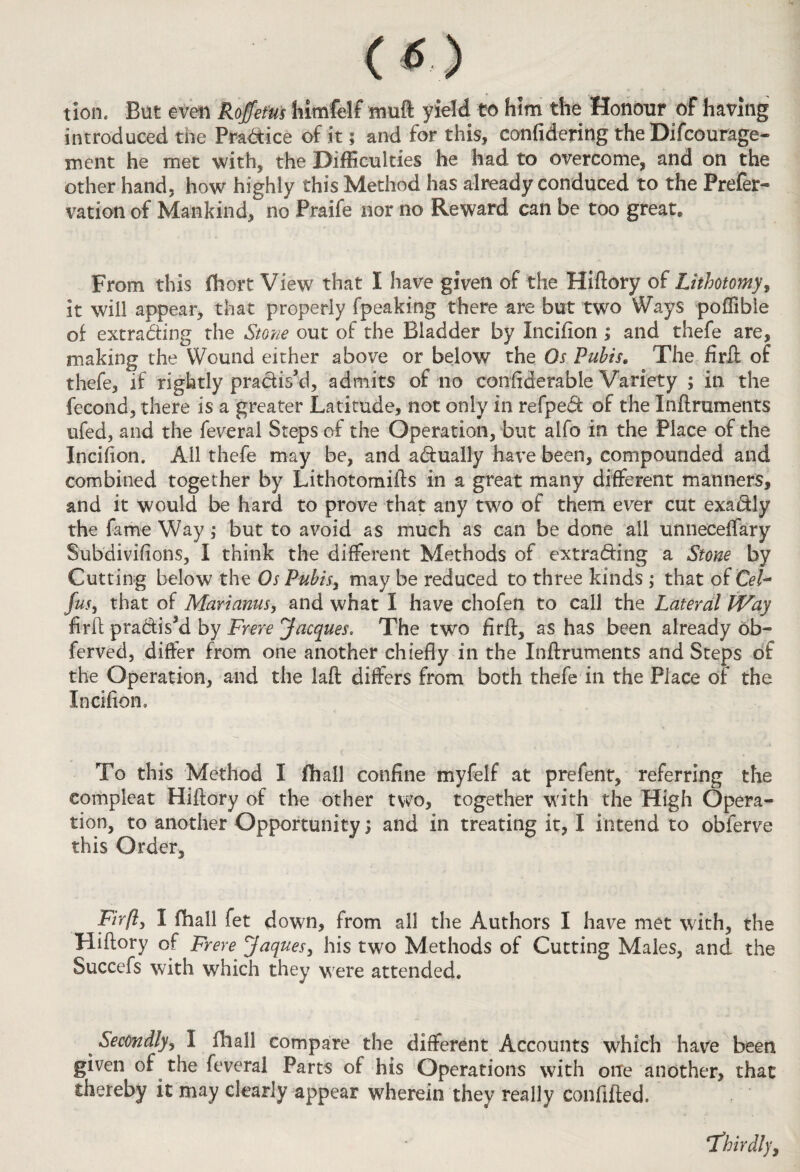 tion. But even RoJfetus fiimfelf muft yield to him the Honour of having introduced the Pra&ice of it; and for this, confidering the Difcourage- ment he met with, the Difficulties he had to overcome, and on the other hand, how highly this Method has already conduced to the Prefer- vation of Mankind, no Praife nor no Reward can be too great. From this fhort View that I have given of the Hiftory of Lithotomy, it will appear, that properly fpeaking there are but two Ways poffible of extrading the Stone out of the Bladder by Incifion ; and thefe are, making the Y^ound either above or below the Os Pubis. The firH of thefe, if rightly pradis’d, admits of no confiderable Variety ; in the fecond, there is a greater Latitude, not only in refped of the Inftruments ufed, and the feveral Steps of the Operation, but aifo in the Place of the Incifion. All thefe may be, and adually have been, compounded and combined together by Lithotomifts in a great many different manners, and it would be hard to prove that any two of them ever cut exadly the fame Way ; but to avoid as much as can be done all unneceffary Subdivisions, I think the different Methods of extrading a Stone by Cutting below the Os Pubis, may be reduced to three kinds ; that of Cel- Jus, that of Mariams, and what I have chofen to call the Lateral Way fir ft pradis3d by Frere Jacques. The two firft, as has been already ob- ferved, differ from one another chiefly in the Inftruments and Steps of the Operation, and the laft differs from both thefe in the Piace of the Incifion. To this Method I fhall confine myfelf at prefent, referring the eompleat Hiftory of the other two, together with the High Opera¬ tion, to another Opportunity; and in treating it, I intend to obferve this Order, Firfty I fhall fet down, from all the Authors I have met with, the Hiftory of Frere Jaquesy his two Methods of Cutting Males, and the Succefs with which they were attended. Secondlyy I (hall compare the different Accounts which have been given of the feveral Parts of his Operations with one another, that thereby it may clearly appear wherein they really confided. ‘Thirdly,