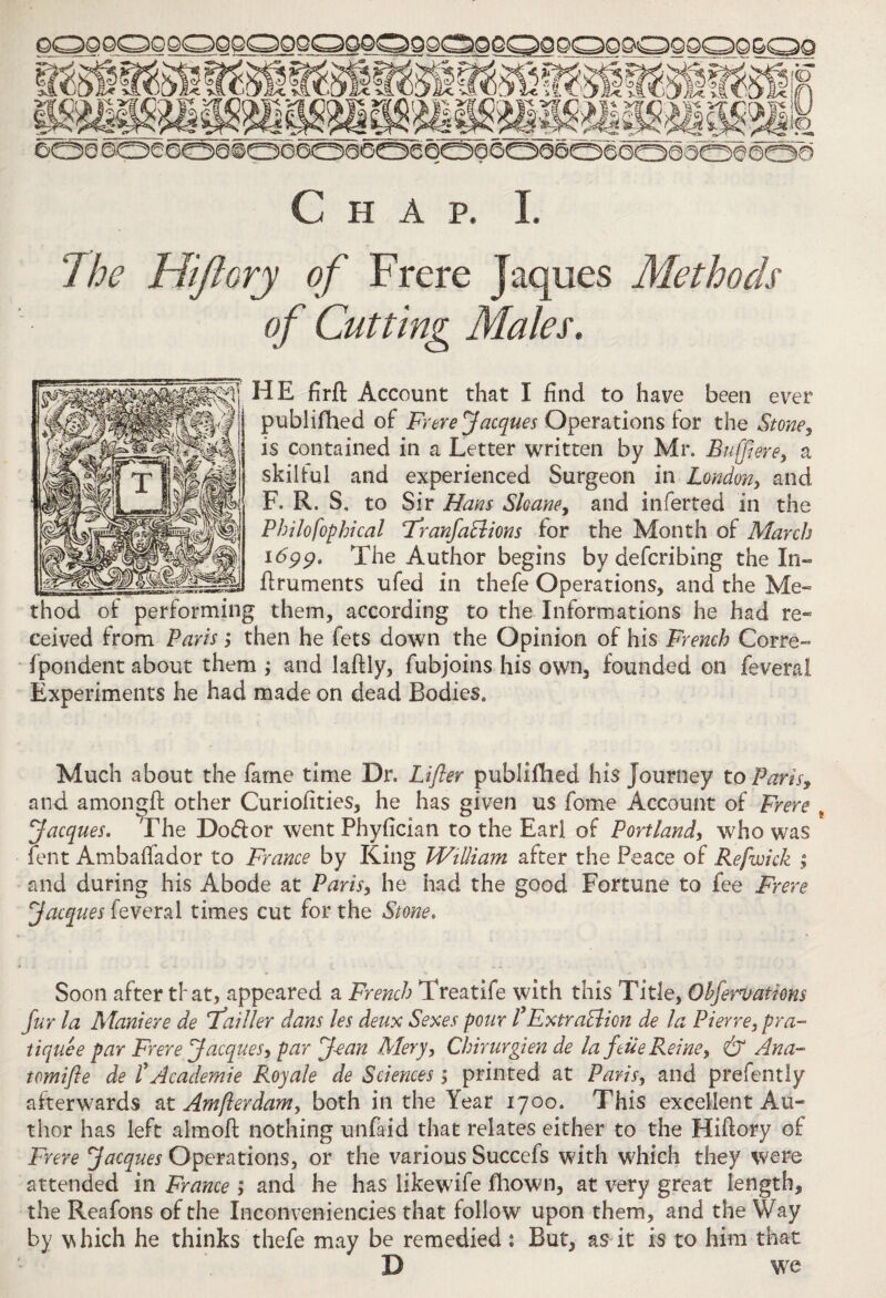 Chap. I. The Hiftory of Frere Jaques Methods of Cutting Males, HE firft Account that I find to have been ever publifhed of Frere Jacques Operations tor the Stone, is contained in a Letter written by Mr. Buffi ere, a skilful and experienced Surgeon in London, and F. R. S. to Sir Hans Shane, and inferred in the Philo fop hi cal TranfaBions for the Month of March 1699. The Author begins by defcribing the In- ftruments ufed in thefe Operations, and the Me¬ thod of performing them, according to the Informations he had re¬ ceived from Paris > then he fets down the Opinion of his French Corre- fpondent about them ; and laftly, fubjoins his own, founded on feveral Experiments he had made on dead Bodies. Much about the fame time Dr. Lifter publifhed his Journey to Paris, and amongft other Curiofities, he has given us fome Account of Frere % Jacques. The Dodfor went Phyfician to the Earl of Portland, who was lent Ambafiador to France by King William after the Peace of Refwick ; and during his Abode at Paris, he had the good Fortune to fee Frere Jacques feveral times cut for the Stone. Soon after tfat, appeared a French Treatife with this Title, Ohfervations fur la Maniere de Tailler dans les deux Sexes pour PExtraBien de la Pierre, pra¬ tique e par Frere Jacques, par J-ean Mery, Chirurgien de la fdie Reine, & Ana- tomifte de TAeademie Royale de Sciences; printed at Paris, and prefently afterwards at Am ft er dam, both in the Year 1700. This excellent Au¬ thor has left almoft nothing unfaid that relates either to the Hiftory of Frere Jacques Operations, or the various Succefs with which they were attended in France ; and he has likewife fhown, at very great length, the Reafons of the Inconveniencies that follow upon them, and the Way by which he thinks thefe may be remedied : But, as it is to him that D we