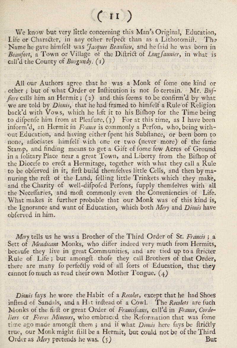We know but very little concerning this Man’s Original, Education* Life or Character, in any other refpedt than as a Lithotomift. Tho Name he gave himfelf was Jacques Beaulieu, and he faid he was born in Beaufort, a Town or Village ot the Diftrid ot Longfaunier, in what is call’d the County of Burgundy, (i) All our Authors agree that he was a Monk of fome one kind or other ; but of what Order or Inftitution is not fo certain. Mr. Buf¬ fi ere calls him an Hermit; (2) and this feems to be confirm’d by what we are told by Dionis, that he had framed to himfelf a Rule of Religion back’d with Vows, which he left it to his Bifhop for the Time being to difpenfe him from at Pleafure. (3) For at this time, as I have been inform’d, an Hermit in France is commonly a Perfon, who, being with¬ out Education, and having either fpent his Subftance, or been born to none, aflociates himfelf with one or two (never more) of the fame Stamp, and finding means to get a Gift of fome few Acres of Ground in a folitary Place near a great Town, and Liberty from the Bifhop of the Diocefe to ered a Hermitage, together with what they call a Rule to be obferved in it, firft build themfelves little Cells, and then by ma¬ nuring the reft of the Land, felling little Trinkets which they make, and the Charity of well-difpofed Perfons, fupply themfelves with all the Neceffaries, and moft commonly even the Conveniencies of Life* What makes it further probable that our Monk was of this kind is, the Ignorance and want of Education, which both Mery and Dionis have obferved in him. Mery tells us he was a Brother of the Third Order of St. Francis ; a Sett of Mendicant Monks, who differ indeed very much from Hermits, becaufe they live in great Communities, and are tied up to a ftrider Rule of Life ; but amongft thofe they call Brothers of that Order, there are many fo perfedly void of all forts of Education, that they cannot fomuch as read their own Mother Tongue, (4) Dionis fays he wore the Habit of a Recolet, except that he had Shoes inftead of Sandals, and a Hat inftead of a Cowl. The Recolets are fuch Monks of the firft or great Order of Francifcans, call’d in France, Corde¬ liers or Freres Mineurs, who embraced the Reformation that was fome time ago made amongft them j and it what Dionis here fays be ftri&ly true, our Monk might ftiil be a Hermit, but could not be of the Third Order as Mery pretends he was. (5) But