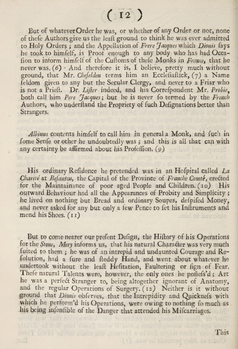 But of whatever Order he was, or whether of any Order or not, none of thefe Authors give us the ieaft ground to think he was ever admitted to Holy Orders ; and the Appellation of Frere Jacques which Dionis fays he took to himfelf, is Proof enough to any body who has had Occa- lion to inform himfelf of the Cuftoms of thefe Monks in France, that he never was. (6) * And therefore it is, I believe, pretty much without ground, that Mr. Chejelden terms him an Eccleliaftick, (7) a Name feldom given to any but the Secular Clergy, and never to a Friar who is not a Pried:. Dr. Lifter indeed, and his Correfpondent Mr. Probie% both call him Pere Jacques; but he is never fo termed by the French Authors, who understand the Propriety of fuch Designations better than Strangers. Albinus contents himfelf to call him in general a Monk, and fuch in Come Senfe or other he undoubtedly was ; and this is all that can with any certainty be affirmed about his Profeffion. (p) His ordinary Refidence he pretended was in an Hofpital called La Charite at Bejanfcn, the Capital of the Province of Franche Comte, ere&ed for the Maintainance of poor aged People and Children. (10) His outward Behaviour had all the Appearances of Probity and Simplicity ; he lived on nothing but Bread and ordinary Soupes, defpifed Money, and never asked for any but only a lew Pence to fet his Inftruments and mend his Shoes. (11) But to come nearer our prefent Defign, the Hiilory of his Operations for the Stone, Mery informs us, that his natural Character was very much fuited to them ; he was of an intrepid and undaunted Courage and Re- folution, had a fure and fteddy Hand, and went about whatever he undertook without the leafl Hefitation, Faultering or fign of Fear. Thefe natural Talents were, however, the only ones he podefski; Art he was a perfedf Stranger to, being altogether ignorant of Anatomy, and the regular Operations of Surgery. (12) Neither is it without ground that Dionis obferves, that the Intrepidity and Qtiicknefs with which, he performed his Operations, were owing to nothing fo much as his being infeniible of the Danger that attended his Mifcarriages. This