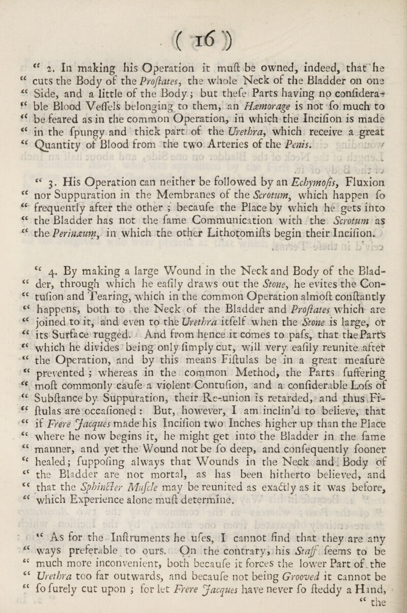 €e 2. In making his Operation it mu ft be owned, indeed, that he u cuts the Body of the Proflates, the whole Neck of the Bladder on one cc Side, and a little of the Body; but thefe Parts having no confldera- <c ble Blood Veffels belonging to them, an Hxmorage is not fo much to a be feared as in the common Operation, in which the Incifion is made <c in the fpungy and thick part of the Urethra, which receive a great C£ Quantity of Blood from the two Arteries of the Penis. 4t 3. His Operation can neither be followed by an Echymofls, Fluxion <c nor Suppuration in the Membranes of the Scrotum, which happen fo frequently after the other ; becaufe the Place by which he gets into <£ the Bladder has not the fame Communication with the Scrotum as the Perinteu?n3 in which the other Lithotomifts begin their Incifion. C£ 4. By making a large Wound in the Neck and Body of the Blad- c£ der, through which he eaftly draws out the Stoney he evites the Con- cc tufion and Tearing, which in the common Operation almoft conftantly <£ happens, both to the Neck of the Bladder and Proflates which are <c joined to it, and even to the Urethra itfelf when the Stone is large, or <c its Surface rugged. And from hence it comes to pafs, that the Parrs €£ which he divides being only limply cut, will very eafily reunite after <c the Operation, and by this means Fiftulas be in a great meafure cc prevented ; wrhereas in the common Method, the Parts fuffering C€ moft commonly caufe a violent Contuiion, and a confiderable Lofs of u Subftance by Suppuration, their Re-union is retarded, and thus Fi- (c ftulas are occafioned : But, however, I am inclin’d to believe, that <£ if Frere Jacques made his Inciuon two Inches higher up than the Place <£ where he now begins it, he might get into the Bladder in the fame C£ manner, and yet the Wound not be fo deep, and confequently fooner ££ healed; fuppofing always that Wounds in the Neck and , Body of <£ the Bladder are not mortal, as has been hitherto believed, and £C that the Sphincter Mufcle may be reunited as exactly as it was before, ££ which Experience alone muft determine. t£ As for the Xnftruments he ufes, I cannot find that they are any *c ways preferable to ours. On the contrary, his Staff feems to be £C much more inconvenient, both becaufe it forces the lower Part of the Urethra too far outwards, and becaufe not being Grooved it cannot be ££ fofurely cut upon ; for let Frere Jacques have never fo fteddy a Hind,