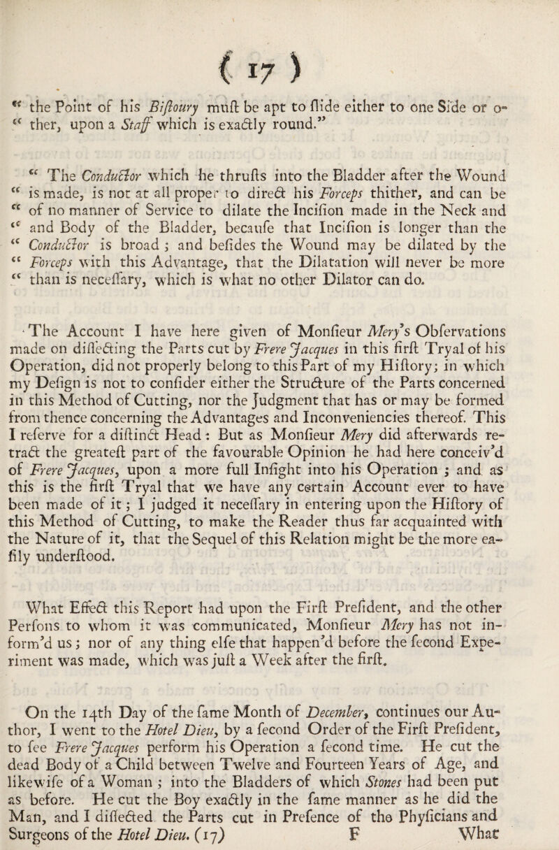 the Point of his Biftouvy muff be apt to Hide either to one Side or o- iC ther, upon a Staff which is exadtly round.” u The ConduBor which he thrufts into the Bladder after the Wound “ is made, is not at all proper to dired his Forceps thither, and can be cc of no manner of Service to dilate the Incifion made in the Neck and tC and Body of the Bladder, becaufe that Incifion is longer than the <c Conductor is broad ; and befides the Wound may be dilated by the <c Forceps with this Advantage, that the Dilatation will never be more cc than is neceffary, which is what no other Dilator can do* ‘The Account I have here given of Monfieur Afery’s Obfervations made on differing the Parts cut by Frere Jacques in this firfi; Tryaloi his Operation, did not properly belong to this Part of my Hiftory; in which my Defign is not to confider either the Structure of the Parts concerned in this Method of Cutting, nor the Judgment that has or may be formed from thence concerning the Advantages and Inconveniencies thereof This I referve for a diftinct Head: But as Monfieur Mery did afterwards re¬ tract the greateft part of the favourable Opinion he had here conceived of Frere Jacques, upon a more full Infight into his Operation ; and. as this is the firfi: Tryal that we have any certain Account ever to have been made of it; I judged it necefiary in entering upon the Hiftory of this Method of Cutting, to make the Reader thus far acquainted with the Nature of it, that the Sequel of this Relation might be die more ea~ fily underftood. What Effeci this Report had upon the Firfi: Prefident, and the other Perfons to whom it was communicated, Monfieur Mery has not in¬ form’d us; nor of any thing elfe that happen’d before the fecond Expe¬ riment was made, which wras juft a Week after the firft. On the 14th Day of the fame Month of December, continues our Au¬ thor, I wrent to the Hotel Dieu, by a fecond Order of the Firfi: Prefident, to fee Frere Jacques perform his Operation a fecond time. He cut the dead Body of a Child between Twelve and Fourteen Years of Age, and likewfife of a Woman ; into the Bladders of which Stones had been put as before. He cut the Boy exactly in the fame manner as he did the Man, and I difte&ed the Parts cut in Prefence of tho Phyficians and