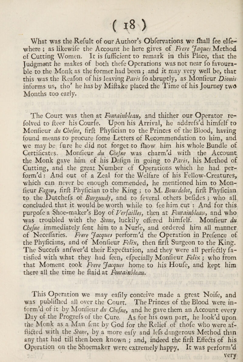 What was the Refult of our Author’s Obfemtions we fhall fee elfe- where ; as likewife the Account he here gives of Frere Jaques Method of Cutting Women. It is fufficient to remark in this Place, that the Judgment he makes of both thefe Operations was not near fo favoura¬ ble to the Monk as the former had been ; and it may very well be, that this was the Reafon of his leaving Paris fo abruptly, as Monlieur Dionis informs us, tho’ he has by Miftake placed the Time of his Journey tw<3 Months too early. The Court was then at Fontainbleau, and thither our Operator re- folved to fleer his Courfe. Upon his Arrival, he addrefs’d himfelf to Monheur du Chefne, firfl: Phylician to the Princes of the Blood, having found means to procure fome Letters of Recommendation to him, and we may be fure he did not forget to fhow him his whole Bundle of Certificates. Monlieur du Chefne was charm’d with the Account the Monk gave him of his Delign in going to Paris, his Method of Cutting, and the great Number of Operations which he had per¬ form’d : And out of a Zeal for the Welfare of his Fellow-Creatures, which can never be enough commended, he mentioned him to Mon- fieur Fagot?, firfl Phylician to the King ; to M. Bourdeiot, firft Phylician to the Dutchefs of Burgundy, and to feveral others befides ; who all concluded that it would be worth while to fee him cut : And for this purpofe a Shoe-maker’s Boy of Verfailles, then at Fontainbleau, and who was troubled with the Stone, luckily offered himfelf. Monlieur du Chefne immediately fent him to a Nurfe, and ordered him all manner of Necelfaries. Frere Jacques perform’d the Operation in Prefence of the Phylicians, and of Monlieur Felix, then firft Surgeon to the King. The Succefs anfwer’d their Expectation, and they were all perfectly fa- tisfied with what they had feen, efpecially Monlieur Felix ; who from that Moment took Frere Jacques home to his Houfe, and kept him there all the time he flaid at Fontainbleau. This Operation we may ealily conceive made a great Noife, and was publifhed all over the Court. The Princes of the Blood were in¬ form’d of it by Monlieur du Chefne, and he gave them an Account every Day of the Progrefs of the Cure. As for his own part, he look’d upon the Monk as a Man fent by God for the Relief of thofe who were af¬ flicted with the Stone, by a more eafy and lefs dangerous Method than any that had till then been known ; and, indeed the firfl; Effe&s of his Operation on the Shoemaker were extremely happy. It was perform’d very