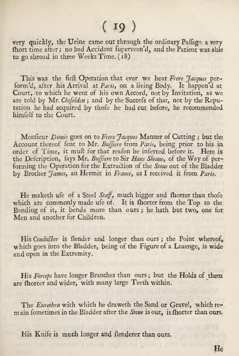 very quickly, the Urine came out through the ordinary Paflage a very fhort time after; no bad Accident fuperveen'd, and the Patient was able to go abroad in three Weeks Time. (i8) This was the firft Operation that ever we hear Frere Jacques per¬ form'd, after his Arrival at Paris, on a living Body* It happen'd at Court,- to which he went of his own Accord, not by Invitation, as we are told by Mr. Chefelden ; and by the Succefs of that, not by the Repu¬ tation he had acquired by thofe he had cut before, he recommended himfelf to the Court. Monfieur Dionis goes on to Frere Jacques Manner of Cutting; but the Account thereof fent to Mr. Bujjiere from Paris, being prior to his in order of Time, it muft for that reafon be inferted before it. Here is the Defcription, fays Mr. Bujjiere to Sir Hans Sloane, of the Way of per¬ forming the Operation for the Extraction of the Stone out of the Bladder by Brother James, an Hermit in France, as I received it from Paris. He maketh ufe of a Steel Staff, much bigger and fhorter than thofe which are commonly made ufe of. It is fhorter from the Top to the Bending of it, it bends more than ours ; he hath but two, one for Men and another for Children. His ConduPior is {lender and longer than ours j the Point whereof, which goes into the Bladder, being of the Figure of a Lozenge, is wide and open in the Extremity. His Forceps have longer Branches than ours, but the Holds of them are fhorter and wider, with many large Teeth within. The Eurethra with which he draweth the Sand or Gravel, which re- m ain fometimes in the Bladder after the Stone is out, is fhorter than ours. His Knife is much longer and flenderer than ours.