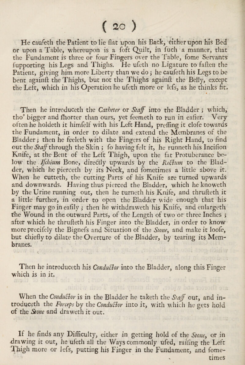 ( 2° ) He caufeth the Patient to lie flat upon his Back, either upon his Bed or upon a Table, whereupon is a foft Quilt, in fuch a manner, that the Fundament is three or four Fingers over the Table, fome Servants fupporting his Legs and Thighs. He ufeth no Ligature to fatten the Patient, giving him more Liberty than we do; he caufeth his Legs to be bent againft the Thighs, but not the Thighs againft the Belly, except the Left, which in his Operation he ufeth more or iefs, as he thinks fit. Then he introduced! the Catheter or Staff into the Bladder ; which, tho* bigger and fhorter than ours, yet feemeth to run in eafier. Very often he holdeth it himfelf with his Left Hand, preffing it clofe towards the Fundament, in order to dilate and extend the Membranes of the Bladder; then he feeleth with the Fingers of his Right Hand, to find out the through the Skin ; fo having felt it, he runneth his Incifion Knife, at the Bent of the Left Thigh, upon the fat Protuberance be¬ low the Ifchium Bone, diredly upwards by the ReElum to the Blad¬ der, which he pierceth by its Neck, and fometimes a little above it. Wfien he cutteth, the cutting Parts of his Knife are turned upwards and downwards. Having thus pierced the Bladder, which he knoweth by the Urine running out, then he turneth his Knife, and thrufteth it a little further, in order to open the Bladder wide enough that his Finger may go ineafily ; then he withdraweth his Knife, and enlargeth the Wound in the outward Parts, of the Length of two or three Inches ; after which he thrutteth his Finger into the Bladder, in order to know more precifely the Bignefs and Situation of the Stone, and make it loofe, but chiefly to dilate the Overture of the Bladder, by tearing its Mem¬ branes. Then he introduceth his ConduElor into the Bladder, along this Finger which is in it. When the ConduElor is in the Bladder he taketh the Staff out, and in¬ troduceth the Forceps by the ConduElor into it, with which he gets hold of the Stone and draweth it out. If he finds any Difficulty, either in getting hold of the Stone9 or in drawing it out, he ufeth all the Ways commonly ufed, railing the Left Thigh more or iefs, putting his Finger in the Fundament, and fome-