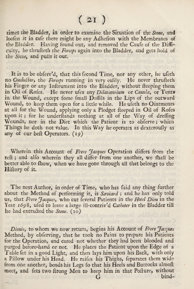 times the Bladder, in order to examine the Situation of the Stone, and loofen it in cafe there might be any Adhefion with the Membranes of the Bladder. Having found out, and removed the Caufe of the Diffi¬ culty, he thrufteth the Forceps again into the Bladder, and gets hold of the Stone, and pulls it out. It is to be obferv’d, that this fecond Time, nor any other, he ufeth no Conductor, the Forceps running in very eafily. He never thrufteth his Finger or any Inftrument into the Bladder, without keeping them in Oil of Rofes. He never ufes any Dilatatorium or Canula, or Tents in the Wound, except fome fmall Doffils in the Lips of the outward Wound, to keep them open for a little while. He ufeth no Ointments at ail for the Wound, applying only a Pledget fteeped in Oil of Rofes upon it \ for he underftands nothing at all of the Way of dreffing Wounds, nor in the Diet which the Patient is to obferve; which Things he doth not value. In this Way he operates as dexteroufly as any of our beft Operators, (ip) Wherein this Account of Frere Jacques Operation differs from the reft ; and alfo wherein they all differ from one another, we fhall be better able to fhow, when we have gone through all that belongs to the Hiftory of it* The next Author, in order of Time, who has faid any thing further about the Method of .performing it, is Saviard ; and he has only told us, that Frere Jacques, who cut feveral Patients in the Hotel Dieu in the Year id<?8, ufed to leave a large ill-contrived Catheter in the Bladder till he had extra&ed the Stone. (20) Dionis, to whom we now return, begins his Account of Frere Jacques Method, by obferving, that he took no Pains to prepare his Patients for the Operation, and cared not whether they had been blooded and purged before-hand or not. He places the Patient upon the Edge of a Table fet in a good Light, and then lays him upon his Back, with only a Pillow under his Head. He raifes his Thighs, feparates them wride from one another, bends his Legs fo that his Heels and Buttocks almoft meet* and fets two ftrong Men to keep him in that Pofture, without G bind-