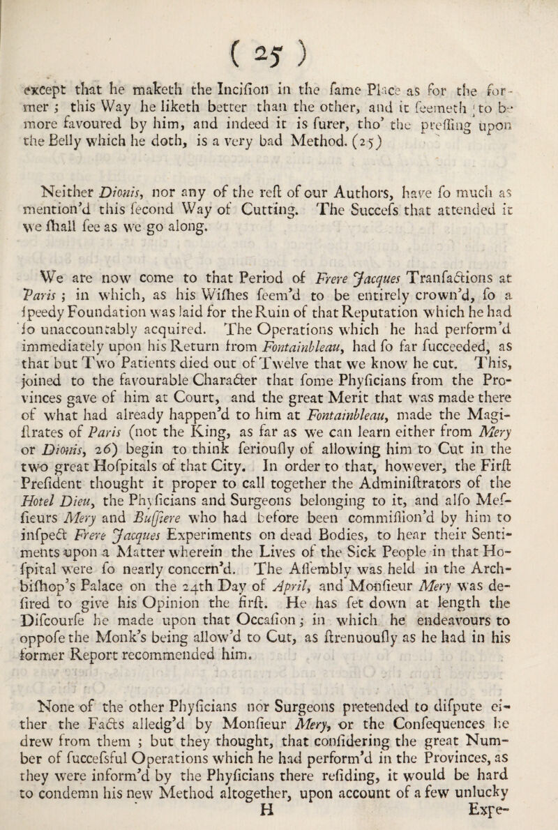 except that he malceth the Incifion in the fame Place as for the for¬ mer ; this Way he liketh better than the other, and it feerneth ;to be more favoured by him, and indeed it is furer, tho’ the prefling upon the Belly which he doth, is a very bad Method. (25) Neither Dionis, nor any of the reft of cur Authors, have fo much as mention'd this fecond Way of Cutting. The Succefs that attended it we fhall fee as we go along. We are nowr come to that Period of Frere Jacques Tran factions at 'Paris ; in which, as his Wifihes feem'd to be entirely crown'd, fo a ipeedy Foundation was laid for the Ruin of that Reputation which he had io unaccountably acquired. The Operations which he had perform'd immediately upon his Return from Fontainbkau, had fo far fucceeded, as that but Two Patients died out of Twelve that we know he cut. This, joined to the favourable Charader that fome Phyficians from the Pro¬ vinces gave of him at Court, and the great Merit that was made there of what had already happen'd to him at Fontainbleau, made the Magis¬ trates of Paris (not the King, as far as we can learn either from Mery or Dirnis, 26) begin to think ferioufly of allowing him to Cut in the two great Hofpitals of that City. In order to that, however, the Firft Prefident thought it proper to call together the Adminiftrators of the Hotel Dieuy the Phyficians and Surgeons belonging to it, and alfo Mef- fieurs Mery and Buffiere who had before been commifiion’d by him to infped Frere Jacques Experiments on dead Bodies, to hear their Senti¬ ments upon a Matter wherein the Lives of the Sick People in that Ho- fpital were fo nearly concern'd. The Afiembly was held in the Arch- bifhop’s Palace on the 24th Day of April, and Monfieur Mery was de¬ fined to give his Opinion the firff. He has fet down at length the Difcourfe he made upon that Occafion; in which he endeavours to oppofethe Monk's being allow’d to Cut, as ftrenuoufly as he had in his former Report recommended him. None of the other Phyficians nor Surgeons pretended to difpute ei¬ ther the Fads alledg'd by Monfieur Mery, or the Confequences he drew from them ; but they thought, that confidering the great Num¬ ber of fuccefsful Operations which he had perform’d in the Provinces, as they were inform'd by the Phyficians there redding, it would be hard to condemn his new Method altogether, upon account of a few unlucky H Expe-