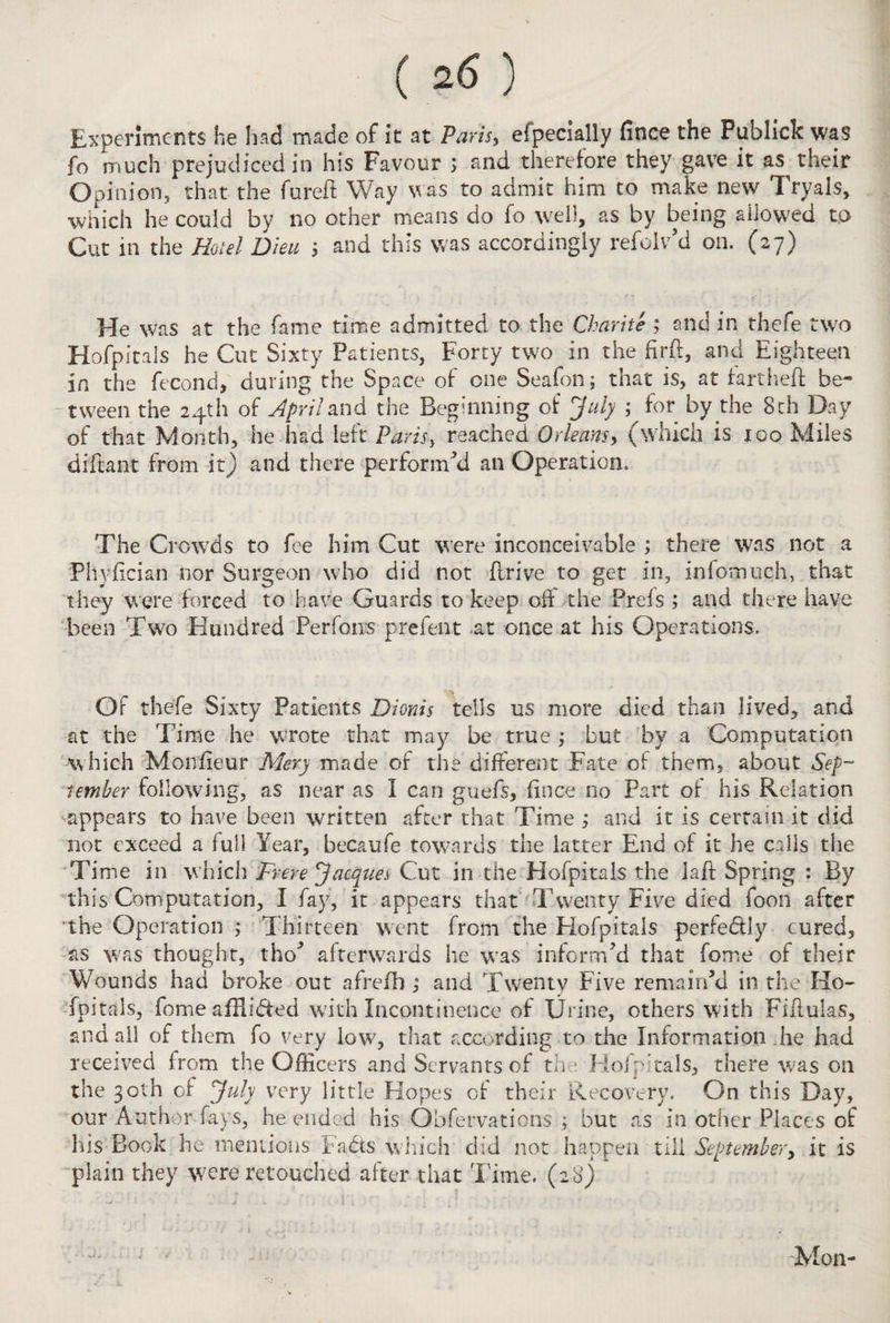 Experiments he had made of it at Paris, efpecially fince the Publick was fo much prejudiced in his Favour ; and therefore they gave it as their Opinion, that the fureft Way was to admit him to make new Tryals, which he could by no other means do fo well, as by being allowed to Cut in the Hotel Dieu $ and this was accordingly refoiv’d on. (27) He was at the fame time admitted to the Charite ; and in thefe two Hofpitals he Cut Sixty Patients, Forty two in the firft, and Eighteen in the fecond,' during the Space of one Seafon; that is, at fanheft be- -tween the 24th of April and the Beginning of July ; for by the 8th Day of that Month, he had left Paris} reached Orleans, (which is 100 Miles diftant from it) and there performed an Operation. The Crowds to fee him Cut were inconceivable ; there was not a Phyfician nor Surgeon who did not drive to get in, infomuch, that they were forced to have Guards to keep off the Prels ; and there have been Two Hundred Perfons prefent at once at his Operations. Of thefe Sixty Patients Dionis tells us more died than lived, and at the Time he wrote that may be true ; but by a Computation which Morsfieur Mery made of the different Fate of them, about Sep¬ tember following, as near as I can guefs, fince no Part of his Relation appears to have been written after that Time ; and it is certain it did not exceed a full Year, becaufe towards the latter End of it he calls the Time in which Prere Jacques Cut in the Hofpitals the laft Spring : By this Computation, I fay, it appears that Twenty Five died foon after 'the Operation ; Thirteen went from the Hofpitals perfe&ly cured, as was thought, tho' afterwards he wras inform'd that fome of their Wounds had broke out afrefh ; and Twenty Five remain'd in the Ho¬ fpitals, fome afHi6ted with Incontinence of Urine, others with Fiffulas, and ail of them fo very low, that according to the Information .he had received from the Officers and Servants of the Hofpitals, there was on the 30th of July very little Hopes of their Recovery. On this Day, our Author fays, he ended his Obfervations ; but as in other Places of his Book he mentions Fads which did not happen till September, it is plain they were retouched after that Time. (28) ■vU ■ v r Mon-