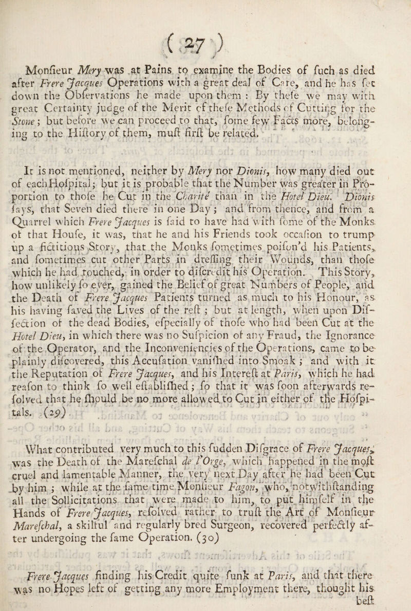 ( -7 ) ^ ,/ Monfieur Mery was at Pains to examine the Bodies of fuch as died after Frere Jacques Operations with a great deal of Care, and he has fee down the O bier rations he made upon them : By thefe we may with, great Certainty judge of- the Merit cf thefe Methods of Cutting for the Stone; but before we can proceed to that, fome few Facts more, belong¬ ing to the Hiftory of them, muft firft be related. It is not mentioned, neither by Mery non Dionis, how many died out of eachHofpital; but it is probable that the Number was greater in Pro¬ portion to thofe he Cut in the Charite than in the Hotel Dieu. Dionis fays, that Seven died there in one Bay; and from thence, and from a Quarrel which Frere Jacques is fa id to have had with'fome of the Monks, of that Houfe, it was, that he and his Friends took occafion to trump up a fictitious Story, that the Monks fometimes poifonM his Patients* and fometimes cut other Parts in drefling their Wounds, than thofe which he had Touched, in order to difendit his Operation. This Story, how unlikely fo e ver, gained the Belief of great Numbers of People, and the Death of Frere Jacques Patients' turned as much to his Honour, as his having fayed the Lives of the reft ; but at length, when upon Bif¬ fed ion of the dead Bodies, efpecially of thofe who had been Cut at the Hotel Dieu, in which there was no Suspicion of any Fraud, the Ignorance of the Operator, and the Inconveniencies of the Operations, came to be plainly difeovered, this Accufation vanished into Smoak ; and with it; the Reputation of Frere Jacques, and his Ihterefi at Paris, which he had reafon to think fo well eftablifhed; fo that it was foon afterwards re~ folved that he fhould be no more allowed to Cut in either of the Hofpi- , / \ ■ - . a '• OTiSYl * X tals. (29) 'ft What contributed very much to this fudden Difgrace of Frere Jacques* was the Death of the Marefchal de fOvge, which happened in the mojft cruel and lamentable Manner, the very nextBay after he had been Cut by him ; while at the farne time Monfieur fd^o^,' who, :notwithftanding ail the Sollicitations that were made to him, to put himfelf in the Hands of Frere Jacques, refolved rather to truft the Art of Monfieur Marefchal, a skilful and regularly bred Surgeon, recovered perfectly af¬ ter undergoing the fame Operation. (30) >.i 1 : X. Frere-Jacques finding his Credit quite funk at Paris, and that there was no Hopes left of getting any more Employment there, thought his ’ ” heft