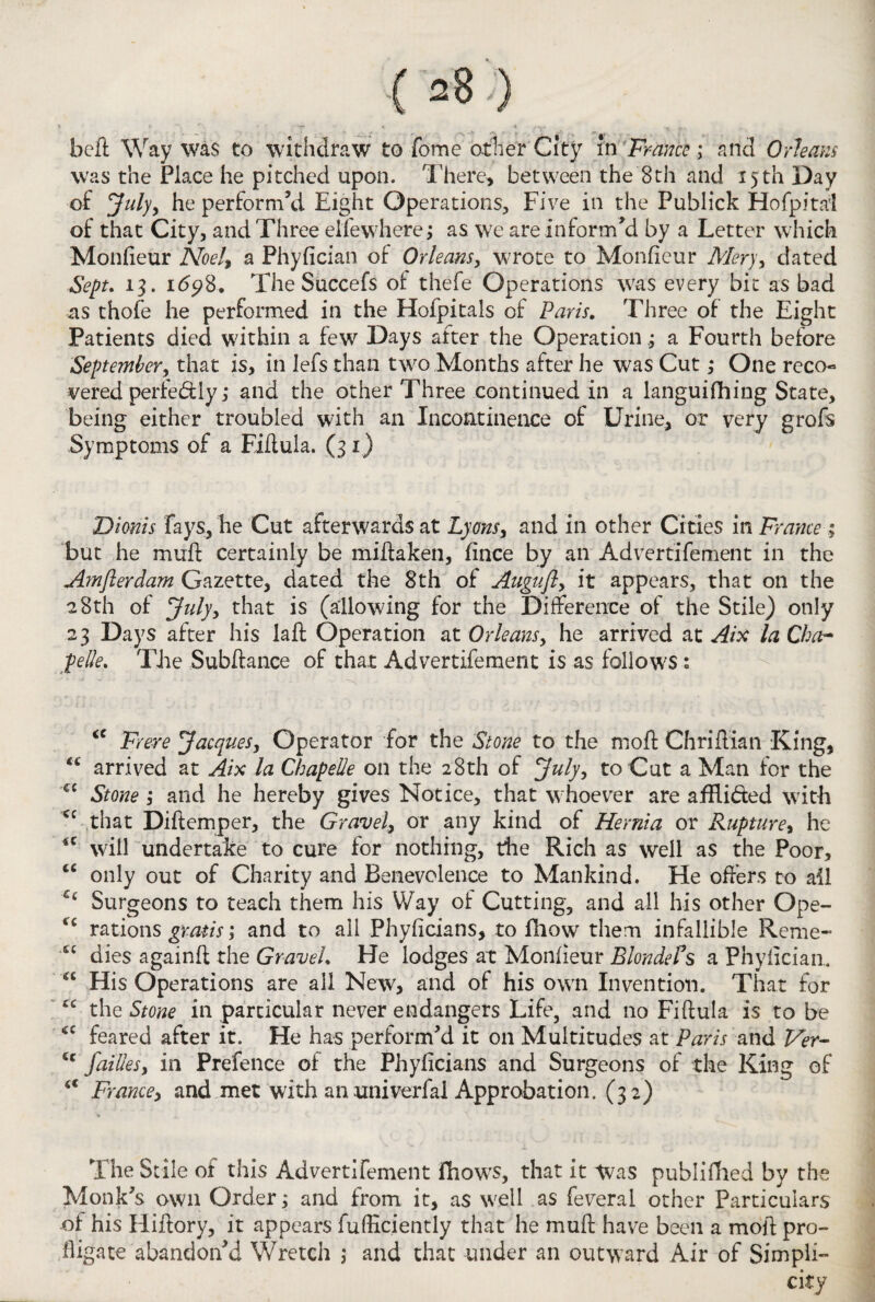 bell Way was to withdraw to Tome other City in France ; and Orleans was the Place he pitched upon. There, between the 8th and 15 th Day of July, he perform’d Eight Operations, Five in the Publick Hofpital of that City, and Three elfe where; as we are inform’d by a Letter which Monfieur Noel, a Phyfician of Orleans, wrote to Monfieur Mery, dated Sept. 13. i<5y8. The Succefs of thefe Operations was every bit as bad as thofe he performed in the Hofpitals of Paris. Three of the Eight Patients died within a few Days after the Operation; a Fourth before September, that is, in lefs than two Months after he was Cut ,* One reco« vered perfebUy; and the other Three continued in a languifhing State, being either troubled with an Incontinence of Urine, or very grofs Symptoms of a Fiflula. (31) Dionis Fays, he Cut afterwards at Lyons, and in other Cities in France ; but he mull certainly be miftaken, fince by an Advertifement in the Amflerdam Gazette, dated the 8th of Auguft, it appears, that on the 28th of July, that is (allowing for the Difference of the Stile) only 23 Days after his laft Operation at Orleans, he arrived at Aix la Cha¬ pe He. The Subftance of that Advertifement is as follows : <c Frere Jacques, Operator for the Stone to the moil Chriftian King, arrived at Aix la Chapelle on the 28th of July, to Cut a Man for the €C Stone , and he hereby gives Notice, that whoever are affli&ed with cc that Diftemper, the Gravel, or any kind of Hernia or Rupture, he <c will undertake to cure for nothing, the Rich as well as the Poor, u only out of Charity and Benevolence to Mankind. He offers to all Cc Surgeons to teach them his Way of Cutting, and all his other Ope- *£ rations gratis; and to all Phyficians, to fhow them infallible Reme- t£ dies againft the Gravel. He lodges at Monfieur BlondeCs a Phylician. “ His Operations are ail New, and of his own Invention. That for cc the Stone in particular never endangers Life, and no Fiftula is to be <c feared after it. He has perform’d it on Multitudes at Paris and Ver- cc failles, in Prefence of the Phyficians and Surgeons of the King of a France, and met with an univerfal Approbation. (32) The Stile of this Advertifement fhows, that it Was publifhed by the Monk's own Order; and from it, as well as feveral other Particulars of his Hiftory, it appears fufficiently that he muff have been a moil pro¬ fligate abandon’d Wretch ; and that under an outward Air of Simpli¬ city