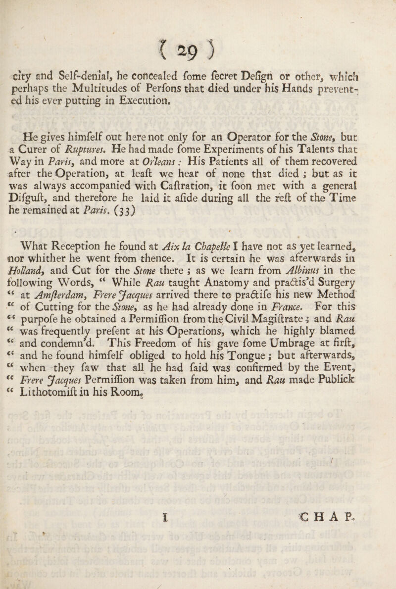city and Self-denial, he concealed fome fecret Defign or other, which perhaps the Multitudes of Perfons that died under his Hands prevent¬ ed his ever putting in Execution* He gives himfelf out here not only for an Operator for the Stone* but a Curer of Ruptures. He had made fome Experiments of his Talents that Way in Paris, and more at Oceans: His Patients all of them recovered after the Operation, at leaft we hear of none that died ; but as it was always accompanied with Caftration, it foon met with a general Difguft, and therefore he laid it afide during all the reft of the Time he remained at Paris. (33) * * What Reception he found at Aix la Chapelle I have not as yet learned^ nor whither he went from thence. It is certain he was afterwards in Hollandy and Cut for the Stone there 1 as we learn from Albinus in the following Words, <€ While Rau taught Anatomy and pra&is’d Surgery <c at Amfterdam, Frere Jacques arrived there t© pradtife his new Method u of Cutting for the Stme> as he had already done in Frame. For this c c purpofehe obtained a Permiflion from the Civil Magiftrate; and Rau was frequently prefent at his Operations, which he highly blamed cc and condemn’d. This Freedom of his gave fome Umbrage at firft, 4C and he found himfelf obliged to hold his Tongue ,• but afterwards, t€ when they faw that all he had faid was confirmed by the Event, €c Frere Jacques Permifilon was taken from him, and Rau made Publict €c Lithotomiftin his Room* / I % e hap. /