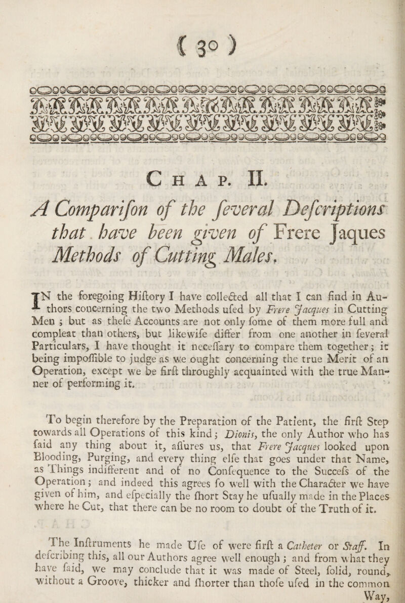 * Chap. II. A Comparifon of the federal Defcriptions that have been riven of Frere jaques Methods of Cutting Males. IN the foregoing Hiflory I have colle&ed all that I can find in Au- thors concerning the two Methods ufed by Frere Jacques in Cutting Men ; but as thefe Accounts are not only fome of them more full and compleat than others, but likewife difier from one another in feveral Particulars, I have thought it neceffary to compare them together; it being impofiible to judge as we ought concerning the true Merit of an Operation, except we be firfl; throughly acquainted with the true Man¬ ner of performing it. To begin therefore by the Preparation of the Patient, the firfl: Step towards all Operations of this kind ; Dionis, the only Author who has faid any thing about it, afiures us, that Frere Jacques looked upon Blooding, Purging, and every thing elfe that goes under that Name, as Filings indifferent and of no Confequence to the Succefs of the Operation ; and indeed this agrees fo well with the Character we have given or him, and efpecially the fhort Stay he ufually made in the Places where he Cut, that there can be no room to doubt of the Truth of it. I he InftrumentS he made Ufe of were firfl: a Catheter or Staff. In deicribing this, all our Authors agree well enough ; and from what they have faid, we may conclude that it was made of Steel, folid, round,, without a Groove, thicker and fliorter than thole ufed in the common Way,