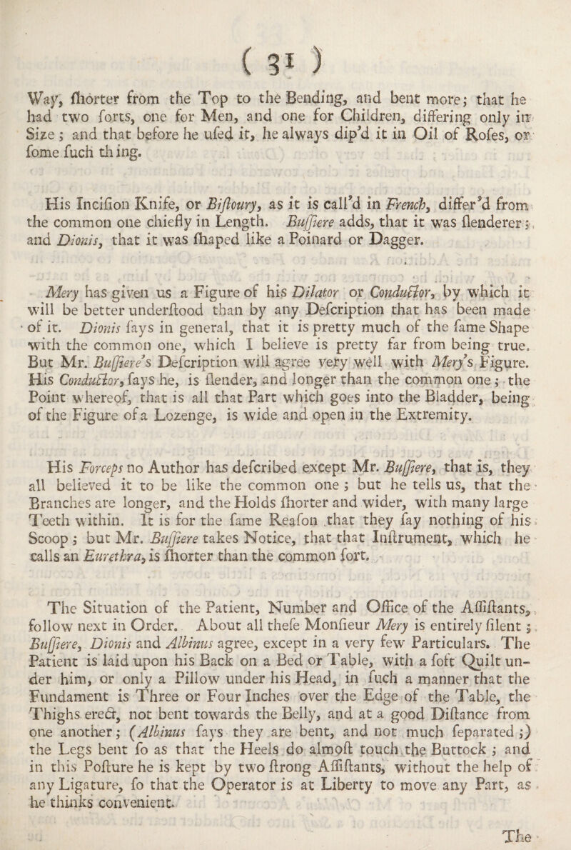 Way, flhorter from the Top to the Bending, and bent more; that he had two forts, one for Men, and one for Children, differing only in Size ; and that before he ufed it, he always dip?d it in Oil of Rofes, or fame fuch th ing. His Incifion Knife, or Bifloury, as it is called in French, differed from the common one chiefly in Length. Buffiere adds, that it was flenderer; and Dionis, that it was fhaped like a Foinard or Dagger. i ' : M. . v - ; •. ■ Mery has given us a Figure of his Dilator or ConduBor, by which it will be better underfiood than by any Defcription that has been made ‘ of it. Dionis fays in general, that it is pretty much of the fame Shape with the common one, which 1 believe is pretty far from being true. But Mr. Buffiere*$ Defcription will agree very well with Mery s Figure. His Conductor* fays he, is (lender, and longer than the common one; the Point w? hereof, that is all that Part which goes into the Bladder, being of the Figure of a Lozenge, is wide and open in the Extremity. His Forceps no Author has defcribed except Mr. Buffiere, that is, they all believed it to be like the common one ; but he tells us, that the * Branches are longer, and the Holds fhorter and wider, with many large Teeth within. It is for the fame Reafon that they lay nothing of his Scoop ; but Mr. Buffiere takes Notice, that that Inftrument, which he calls an Eurethra, is fhorter than the common fort. - - * 1 •* • ‘ • ■ / 4 ' The Situation of the Patient, Number and Office of the Afliftants, , follow next in Order. About all thefe Monfleur Mery is entirely filentj Buffiere, Dionis and Alhinus agree, except in a very few Particulars. The Patient is laid upon his Back on a Bed or Fable, with a foft Quilt un¬ der him, or only a Pillow under his Head, in fuch a manner that the Fundament is Three or Four Inches over the Edge of the Table, the Thighs ered, not bent towards the Belly, and at a good Diftance from one another; (,Alhinus fays they are bent, and not much feparated ;) the Legs bent fo as that the Heels do almoft touch, the Buttock ; and in this Poffure he is kept by two flrong Afliftants, without the help of any Ligature, fo that the Operator is at Liberty to move any Part, as he thinks convenient. The ■