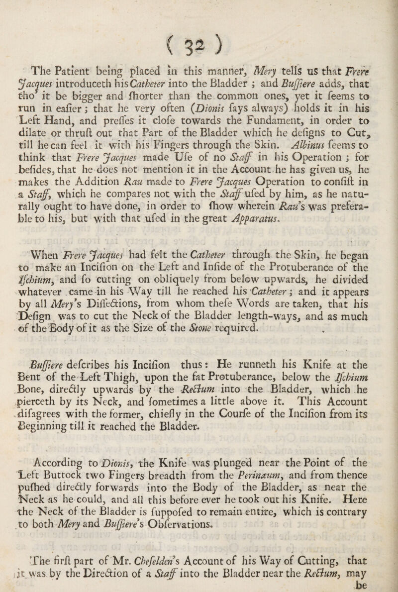 The Patient being placed in this manner* Mery tells u$ that Frere Jacques introduceth h is Catheter into the Bladder and Buffiere adds, that tho it be bigger and fhorter than the common ones, yet it fee ms to run in eafier; that he very often (Dionis fays always) holds it in his Left Hand, and preffes it clofe towards the Fundament, in order to dilate or thruft out that Part of the Bladder which he defigns to Cut, till he can feel it with his Fingers through the Skin. Albinus feems to think that Frere Jacques made Ufe of no Staff in Ins Operation ; for befides, that he does not mention it in the Account he has given us, he makes the Addition Ran made to Frere Jacques Operation to confiil in a Staff, which he compares not with the Staff ufed by him, as he natu¬ rally ought to have done, in order to (bow wherein Raus was prefera¬ ble to his, but with that ufed in the great Apparatus. When Frere Jacques had felt the Catheter through the Skin, he began to make an Incifion on the Left and Infide of the Protuberance of the Jfchium, and fo cutting on obliquely from below upwards, he divided whatever came in his Way till he reached his Catheter; and it appears by all Mery’s Diffe&ions, from whom thefe Words are taken, that his Defign was to cut the Neck ot the Bladder length-ways, and as much of the Body of it as the Size of the Stone required. Buffiere defcribes his Incifion thus s He runneth his Knife at the Bent of the Left Thigh, upon the fat Protuberance, below the Ijchium Bone, dire&ly upwards by the ReElum into the Bladder, which he pierceth by its Neck, and fometimes a little above it. This Account difagrees with the former, chiefly in the Courfe of the Incifion from its Beginning till it reached the Bladder. c According to Dionis, the Knife was plunged near the Point of the Left Buttock two Fingers breadth from the Perinaum, and from thence pufhed dire&ly forwards into the Body of the Bladder, as near the Neck as he could, and all this before ever he took out his Knife. Here the Neck of the Bladder is fuppofed to remain entire, which is contrary to both Mery and Buffiere s Obfervations. The firft part of Mr. Chefeldens Account of his Way of Cutting, that dt was by the Bire&ion of a Staffinto the Bladder near the ReBum, may be