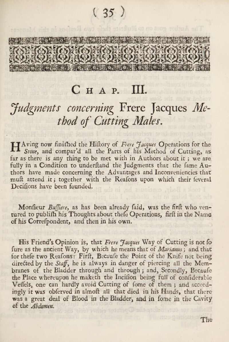 Chap. III. Judgments concerning Frere Jacques Me¬ thod of Cutting Maks. TTAving now finished the Hiftory of Frere Jacques Operations for the Stone, and compar’d ail the Parts of his Method of Cutting, as far as there is any thing to be met with in Authors about it ; we are fully in a Condition to underftand the Judgments that the fame Au¬ thors have made concerning the Advantages and Inconveniencies that muft attend At; together with the Reafons upon which their feveral Decifions have been founded, Monfieur Buff ere, as has been already faid, was the firft who ven¬ tured to publifb. his Thoughts about thefe Operations, firft in the Name of his Correfpondent, and then in his own. His Friend^s Opinion is* that Frere Jacques Way of Cutting is not fo fure as the ancient Way, by which he means that of Man anus; and that for thefe two Reafons: Firft, Becaufe the Point of the Knife not being dire£ted by the Staff, he is always in danger of piercing all the Mem¬ branes of the Bladder through and through ; and. Secondly,, Becaufe the Place whereupon he maketh the Incifion being full of confiderable Vefiels, one can hardly avoid Cutting of fome of them ; and accord¬ ingly it was obferved in almoft all that died in his Hands, that there was a great deal of Blood in the Bladder, and in fome in the Cavity of the Abdomen, The