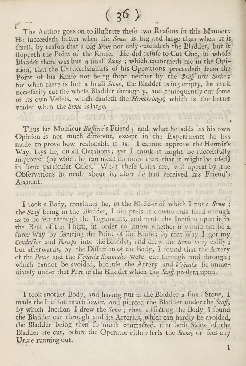 ( 3<5 ) t . . r, The Author goes on to illuflrate thefe two Rcafons in this Manners He fucceedeth better when thq Stone is big and large than when it is . {mall, by reafon that a big Stone not only extendeth the Bladder, but it floppeth the Point of the Knife. He did refufe to Cut One, in whofe Bladder there was but a fmall Stone ; which confirmeth me in the Opi¬ nion, that the Unfuccefsfulnefs of his Operations proceedeth from the Point of his Knife not being ftop-t neither by the Staff ndr Stone V for when there is but a fmall Stone, the Bladder being empty, he muft neceifarily cut the whole Bladder throughly, and conlequently cut fome of its own Veheis, which caufeth the Hemorrhage, which is the better voided when the Stone is large. Thus far Monfieur Buffers Friend ,* and what he adds as his own Opinion is not much different, except in the Experiments he has made to prove how reafonable it is. I cannot approve the HermiTs Way, fays he, on all Occaiions; yet 1 think it might be iuccefsfully* improved (by which he can mean no more than that it might be ufed) in Come particular Cafes. What thefe Gales are, will appear by .the Obfervations he made about it, after he had received his Friend’s Account. I took a Body, continues he, in the Bladder of which 1 put a Stone ; the Staff being in the Bladder, 1 did prefs it downwards hard enough as to be felt through the Teguments, and made the Inc.ul.ya upon it in the Bent of the 1 high, in order to know whether it would not be a, furer Way by fecuring the Point of the Knife ; by that Way I got rny: Conductor and Forceps into the Bladder, and drew the Stone very eaiily ; but afterwards, by the Bisection of the Body, I ,;ound that the Artery of the Penis and the Vejicula Scminales were cut through and through; which cannot be avoided, becaufe the Artery and Veficula lie imme¬ diately under that Part of the Bladder which the Staff prefleth upon. I took another Body, and having put in the Bladder a fmall Stone, I made thelncihon much lower, and pierced the Bladder under the Staff, by which Incihon I drew the Stone ; then diffeding the Body I found the Bladder cut through and its Arteries, which can hardly be avoided, the Bladder being then fo much contracted, that both Sides of the Bladder are cut, before the Operator either feels the Stone, or fees any Urine running out. 1