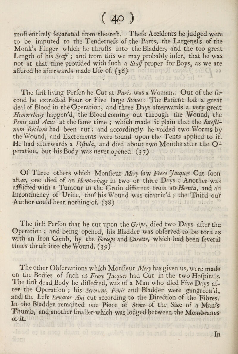 mod entirely feparated from the*reft. Thefe Accidents he judged were to be imputed to the Tendernefs of the Parts, the Largenefs of the Monk’s Finger which he thrufts into the Bladder* and the too great Length of his Staff; and from this we may probably infer, that he was not at that time provided with fuch a Staff proper for Boys, as we are allured he afterwards made Ufe of ($6} The firft living Perfon he Cut at Paris was a Woman.. Out of the fe® eond he extra&ed Four or Five large Stones: The Patient loft a great deal of Blood in the Operation, and three Days afterwards a very great Hemorrhage happen’d, the Blood coming out through the Wound, the Penis and Anus at the fame time ; which made it plain that the Intefli- mm ReBufn had been cut; and accordingly he voided two Worms by the Wound, and Excrements were found upon the Tents applied to it. He had afterwards a Fiftula, and died about two Months after the G» peration, but his Body was never opened, (37) Of Three others which Monfieur Mery few Frere Jacques Cut foon after, one died of an Hemorrhage in two or three Days ; Another was afflidted with a Tumour in the Groin different from an Hernia, and an liicontinency of Urine, tho’ his Wound was cicatrized; the Third our Author could hear nothing of. (38) The firft Perfon that he cut upon the Gripe, died two Days after the Operation ; and being opened, his Bladder was obferved to be torn as with an Iron Comb, by the Forceps and Curette> which had been feveral times thruft into the Wound, (35?) The other Obfervations which Monfieur Mery has given us, were made on the Bodies of fuch as Frere Jacques had Cut in the two Hofpitals. The firft dead Body he dilfe&ed, was of a Man who died Five Days af¬ ter the Operation ; his Scrotum, Penis and Bladder were gangreen’d, and the Left Levator Ani cut according to the Direction of the Fibres. In the Bladder remained one Piece of Stone of the Size of a Man’s Thumb, and another (mailer which was lodged between the Membranes of it. ' In