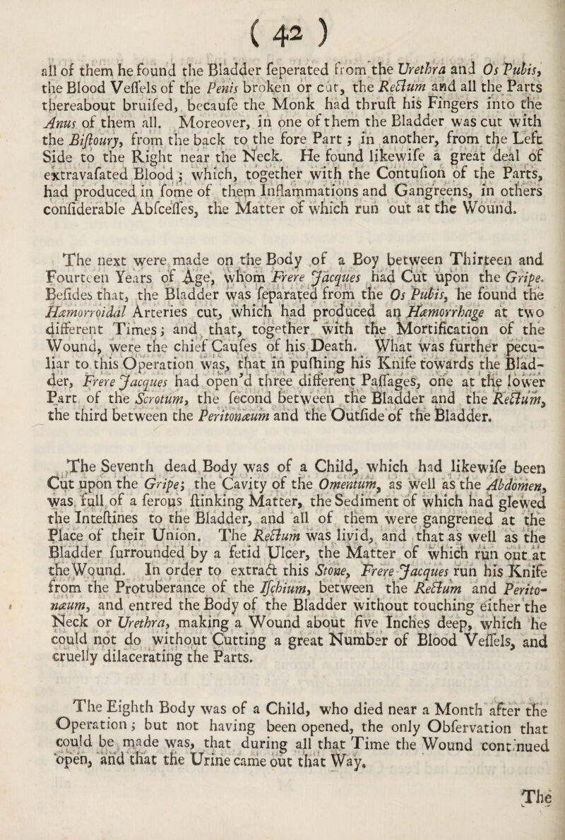 all of them he found the Bladder feperated from the Urethra and Os Pubis, the Blood Veflels of the Penis broken or car, the ReBum and all the Parts thereabout bruifed, becaufe the Monk had thruft his Fingers into the Anus of them ail. Moreover, in one of them the Bladder was cut with the Biftoury, from the back to the fore Part; in another, from the Left Side to the Right near the Neck. He found likewife a great deal of extravafated Blood ,* which, together with the Contufion of the Parts, had produced in fome of them Inflammations and Gangreens, in others confiderable Abfceffes, the Matter of which run out at the Wound* The next were made on the Body of a Boy between Thirteen and Fourteen Years of Ago, whom Freire Jacques had Cut upon the Gripe. Befldes that, the Bladder was feparated from the Os Pubis, he found the Hamorroidal Arteries cut, which had produced an Jfeniorrhage at two different Times j and that, together with the Mortification of the Wound, were the chief Caufes of his Death. What was further pecu¬ liar to this Operation was, that in pufhing his Knife towards the Blad¬ der, Frere Jacques had open'd three different Pafiages, one at the lower Part of the Scrotum, the fecond between the Bladder and the ReBum, the third between the Peritoneum and the Outfide of the Bladder, The Seventh dead Body was of a Child, which had likewife been Cut upon the Gripe; the Cavity of the Omentum, as well as the Abdomen, was fail of a ferous {linking Matter, the Sediment of which had glewed the Inteftines to the Bladder, and all of them were gangrened at the Place of their Union. The ReBum was livid, and that as well as the Bladder furrounded by a fetid Ulcer, the Matter of which run out at the Wound. In order to extrad this Stone, Frere Jacques run his Knife from the Protuberance of the Ifchium, between the ReBum and Perito¬ neum;, and entred the Body of the Bladder without touching either the Neck or Urethra, making a Wound about five Inches deep, which he could not do without Cutting a great Number of Blood Veflels, and cruelly dilacerating the Parts. The Eighth Body was of a Child, who died near a Month after the Operation $ but not having been opened, the only Obfervation that could be made was, that during all that Time the Wound continued open, and that the Urine came out that Way,