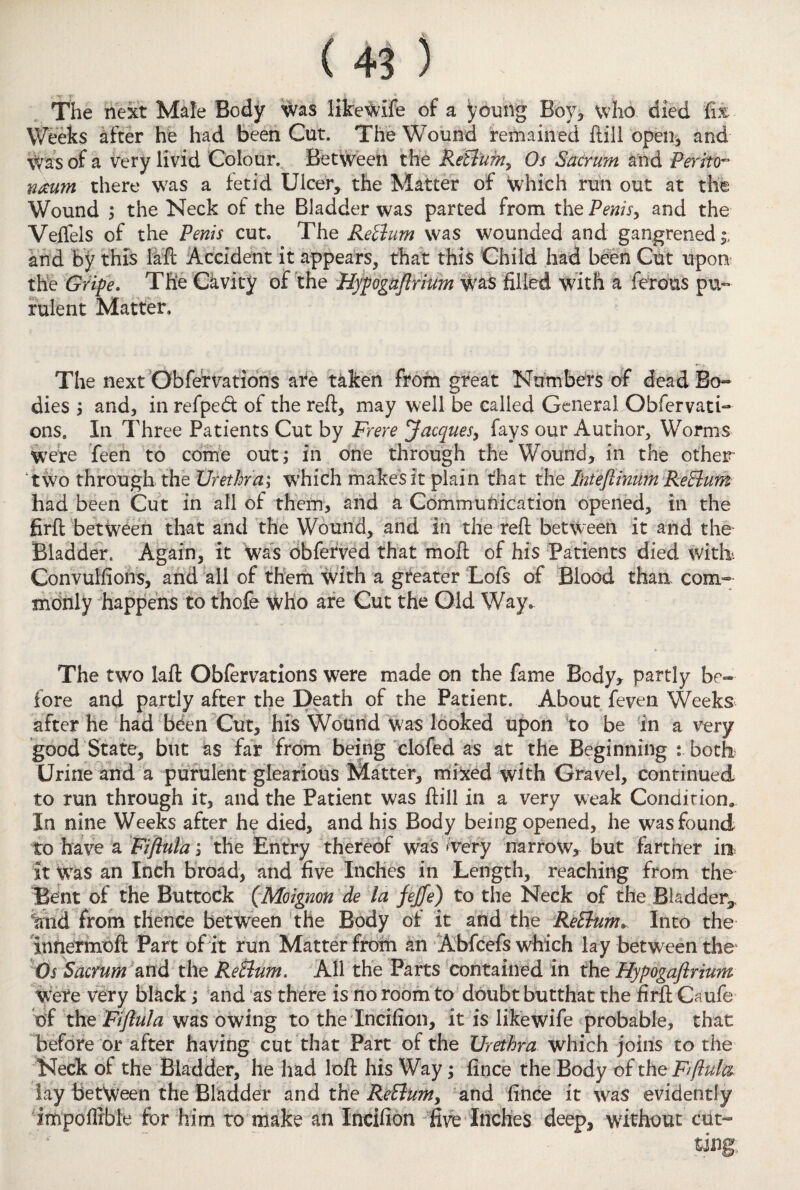 The next Male Body was likeWife of a young Boy* who died fix Weeks after he had been Cut. The Wound remained ftill open* and Was of a very livid Colour. Between the ReBum, Os Sacrum and Perito¬ neum there was a fetid Ulcer, the Matter of which run out at the Wound * the Neck of the Bladder was parted from the Penis, and the Veifels of the Penis cut. The Return was wounded and gangrened ;> and by this faft Accident it appears, that this Child had been Cut upon the Gripe. The Cavity of the Hypogaflrium was filled with a ferous pu¬ rulent Matter. The next Obfervations are taken from great Numbers of dead Bo¬ dies * and, in refped of the reft* may well be called General Obfervati¬ ons. In Three Patients Cut by Frere Jacques, fays our Author, Worms were feen to come out; in one through the Wound* in the other two through the Urethra; which makes it plain that the I'nteflinim ReBum had been Cut in all of them, and a Communication opened, in the firft between that and the Wound, and in the reft between it and the Bladder. Again, it was obferved that moft of his Patients died with. Convulsions, and all of them with a greater Lois of Blood than com¬ monly happens to thoSe Who are Cut the Old Way. The two laft Obfervations were made on the fame Body* partly be¬ fore and partly after the Death of the Patient. About feven Weeks after he had been Cut* his Wound was looked upon to be in a very good State, but as far from being clofed as at the Beginning : both Urine and a purulent glearious Matter, mixed with Gravel, continued to run through it, and the Patient was ftill in a very weak Condition. In nine Weeks after he died* and his Body being opened, he was found to have a Fiftula; the Entry thereof was Aery narrow* but farther in it Was an Inch broad* and five Inches in Length, reaching from the Bent of the Buttock (Moignon de la fejfe) to the Neck of the Bladder^ %nd from thence between the Body of it and the ReBumv Into the innermoft Part of it run Matter from an Abfcefs which lay between the Os Sacrum and the ReBum. All the Parts contained in the Hypogaflrium were very black; and as there is no room to doubt butthat the firft Caufe df theFiftula was owing to the Incifion, it is likewife probable, that before or after having cut that Part of the Urethra which joins to the Neck of the Bladder, he had loft his Way; fince the Body of the Fiftula lay between the Bladder and the ReBum, and fince it was evidently impoffible for him to make an Incifion five Inches deep* without cut-