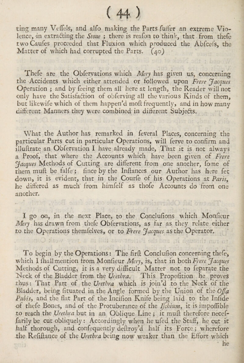ting many Veffels, and alfo making the Parts futfer an extreme Vio¬ lence, in extrading the Stone ; there is reafon to think, that from thefe two Caufes proceeded that Fluxion which produced the Abftefs, the Matter of which had corrupted the Parts, (40) ■ Thefe are the Obfervations which Mery has given us, concerning the Accidents which either attended or followed upon Frere Jacques Operation ; and by feeing them all here at length, the Reader will not only have the Satisfadion of obferving all the various Rinds of them, but like wife which of them happen’d moil; frequently, and in how many different Manners they were combined in different Subjeds. What the Author has remarked in feveral Places, concerning the particular Parts cut in particular Operations, will ferve to confirm and iljuftrate an Obfervation I have already made, That it is not always a Proof, that where the Accounts which have been given of Frere Jacques Methods of Cutting are different from one another, fome of them mull be falfe; fince by the Inftances our Author has here fet down, it is evident, that in the Courfe of his Operations at Paris, he differed as much from himfelf as tiiofe Accounts do from one another, 1 go o>o, ill the next Place, to the Conclufions which Monfieur Mery has drawn from thefe Obfervations, as far as they relate either to the Operations themfelves, or to Frere Jacques as the Operator, To begin by the Operations: The firft Conclusion concerning thefe, which I fiiall mention from Monfieur Mery, is, that in both Frere Jacques Methods of Cutting, it is a very difficult Matter not to feparate the Neck of the Bladder from the Urethra. This Propolition he proves thus: That Part of the Urethra which is join’d to the Neck of the Bladder, being fituated in the Angle formed by the Union of the Offa Pubis, and the flat Part of the Inciflon Knife being laid to the Infide •of thefe Bones, and of the Protuberance of the Ifchium, it is impoffibie to reach the Urethra but in an Oblique Line ; it muft therefore necef- farily be cut obliquely: Accordingly when he ufed the Staff, he cut it half thorough, and confequentiy deftroy’d half its Force,- wherefore the Refinance of the Urethra being now weaker than the Effort which * he