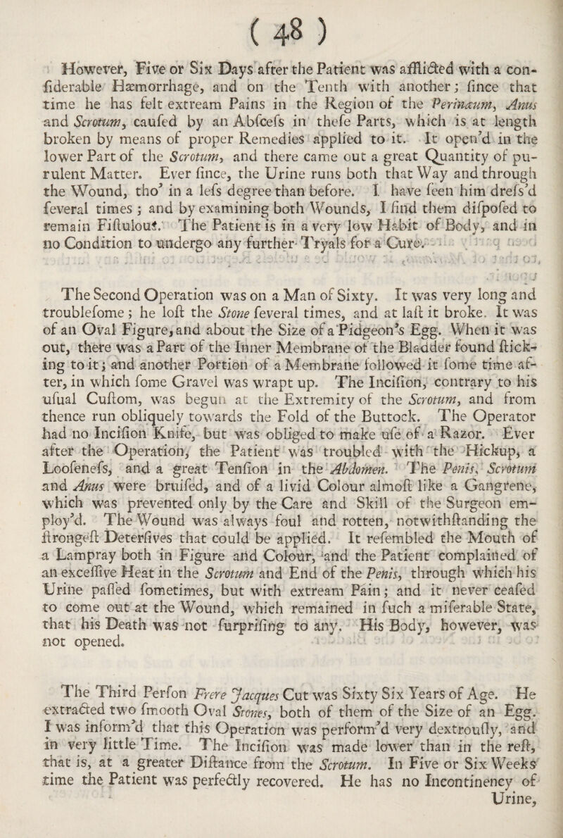 However, Five or Six Days after the Patient was aiRided with a coil- fiderabie Haemorrhage, and on the Tenth with another; fince that time he has telt extream Pains in the Region of the Perinaum, Arms and Scrotum, caufed by an Abfcefs in thefe Parts, which is at length broken by means of proper Remedies applied to it. it open'd in the lower Part of the Scrotum, and there came out a great Quantity of pu¬ rulent Matter. Ever fince, the Urine runs both that Way and through the Wound, tho* in a lefs degree than before. I have feen him drefski feveral times ; and by examining both Wounds, I find them difpofed to remain Fiftuloul' The Patient is in a very low Habit of Body, and in no Condition to undergo any further- Tryals for a Cure. ' ' h - - ‘Wi •. - • ’• , • ; 1 S .*• c •' . 5 * ?YV ' ' ‘i '• ?*\ •; , , ■ ; •? % fjJ The Second Operation was on a Man of Sixty. It was very long and troublefome ; he loft the Stone feveral times, and at laft it broke. It w;as of an Oval Figure, and about the Size of aPidgeon’s Egg. When it was out, there was aPart of the Inner Membrane of the Bladder found ftick^ ing to it; and another Portion of a Membrane followed it feme time af¬ ter, in which feme Gravel was wrapt up. The Incifion, contrary to his ufual Cuftom, was begun at the Extremity of the Scrotum, and from thence run obliquely towards the Fold of the Buttock. The Operator had no Incifion Knife, but was obliged to make ufe of a Razor. Ever after the Operation, the Patient was troubled with the Hickup, a Loofenefs, and a great Tenfion in the Abdomen. The Penis, Scmum and Anus were bruifed, and of a livid Colour almoft like a Gangrene, which was prevented only by the Care and Skill of the Surgeon em¬ ploy'd. The Wound was always foul and rotten, notwithftanding the ftrongeft Deterfives that could be applied. It refembled the Mouth of a Lampray both in Figure and Colour, ;and the Patient complained of an exceftive Heat in the Scmum and End of the Penis > through which his Urine paffed fcmetimes, but w;ith extream Pain; and it never ceafed to come out at the Wound, which remained in fuch a miferable State, that his Death was not furprifing to any. His Body, however, was not opened. The Third Perfen Frere Jacques Cut was Sixty Six Years of Age. He extracted two fmooth Oval Stones, both of them of the Size of an Egg. I was informed that this Operation was performed very dextroufly, and in very little Time. The Incifion was made lower than in the reft, that is, at a greater Diftance from the Scrotum. In Five or Six Weeks time the Patient was perfectly recovered. He has no Incontinency of Urine,