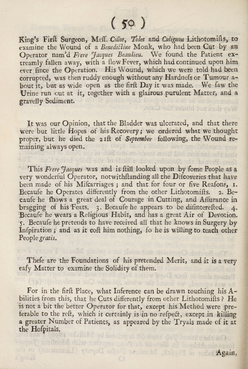 ( 5° ) K!ng*s Firft Surgeon, Meff. Collet, *folet and Colignon Lithotomifts, to examine the Wound of a BenediBine Monk, who had been Cut by an Operator natrfd Frere Jacques Beaulieu. We found the Patient ex- treamly fallen away, with a (low Fever, which had continued upon him ever ftnee the Operation. His W^ound, which we were told had been corrupted, was then ruddy enough without any Hardnefs or Tumour a- bout it, but as wide open as the firft Day it was made. We faw the Urine run cut at it, together with a glairous purulent Matter, and a gravelly Sediment. It was our Opinion, that the Bladder was ulcerated, and that there were but little Hopes of his Recovery ,* we ordered what we thought proper, but he died the 21ft of September following, the Wound re¬ maining always open. •' •• ' . ' ' 4 • - . . - • • . .. . , j ■■ t- \ ' T ^ This Frere Jacques was and is hill looked upon by fome People as a very wonderful Operator, notwithstanding all the Difcoveries that have been made of his Mifcarriages ; and that for four or five Reafons, 1. Becaufe he Operates differently from the other Lithotomifts. 2. Be- caufe he fhows a great deal of Courage in Cutting, and Affurance in bragging of his Teats. 3. Becaufe he appears to be difintereffed. 4. Becaufe he wears a Religious Habit, and has a great Air of Devotion. 5. Becaufe he pretends to have received all that he knows in Surgery by Infpiration ; and as it coft him nothing, fo he is willing to teach other People gratis. Thefe are the Foundations of his pretended Merit, and it is a very eafy Matter to examine the Solidity of them. For in the firft Place, what Inference can be drawn touching his A- bilities from this, that he Cuts differently from other Lithotomifts ? He is not a bit the better Operator for that, except his Method were pre¬ ferable to the reft, which it certainly is in no refped, except in killing a greater Number of Patients, as appeared by the Trvals made of it at the Hofpitals. Again,