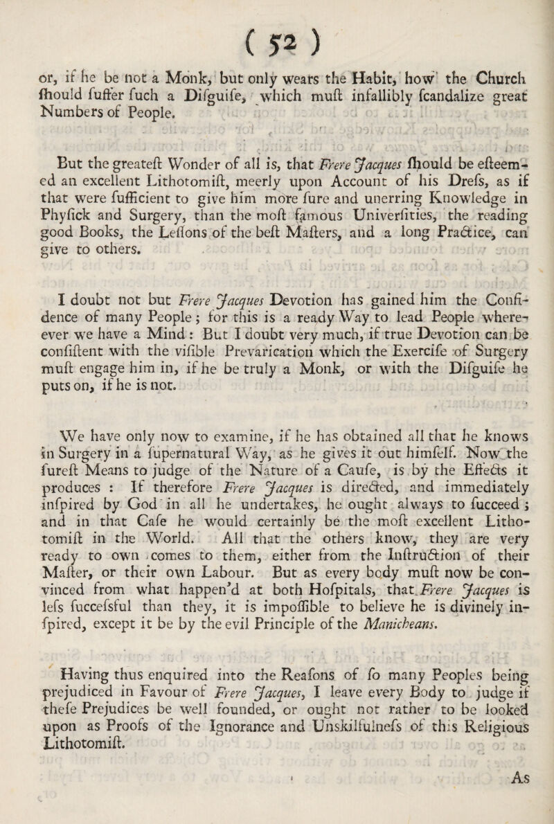 or, if he be not a Monk, but only wears the Habit, how the Church fhould fuller fuch a Difguife, which muff infallibly fcandalxze great Numbers of People, - , ! ' . • •} . ■ ■ •v^V ■ • ■ • i ■■■ 1 . - - ; - • ... 911 $* ’ * J ^ -> K) : i r. Eut the greateft Wonder of all is, that Frere Jacques fhould be edeem- ed an excellent Lithotomid, meerly upon Account of his Drefs, as if that were fufficient to give him more fure and unerring Knowledge in Phyfick and Surgery, than the moft famous Univerlities, the reading good Books, the Leflons of the bell Mailers, and a long Pra&ice, can give to others. I doubt not but Frere Jacques Devotion has gained him the Confi¬ dence of many People; for this is a ready Way to lead People where^ ever wre have a Mind : But I doubt very much, if true Devotion can be confident with the vifible Prevarication which the Exercife of Surgery muil engage him in, if he be truly a Monk, or with the Difguife he puts on, if he is not. We have only now to examine, if he has obtained all that he know;s in Surgery in a fupernatural Way, as he gives it out himfelf. Now the fureil Means to judge of the Nature of a Caufe, is by the Efte&s it produces : If therefore Frere Jacques is direded, and immediately mfpired by God in all he undertakes, he ought always to fucceed ; and in that Cafe he would certainly be the moft excellent Litho- tomid in the World. All that the others know, they are very ready to own comes to them, either from the Inftrudion of their Mailer, or their own Labour. But as every body mud now be con¬ vinced from what happen'd at both Hofpitals, that Frere Jacques is lefs fuccefsful than they, it is impoffible to believe he is divinely in- fpired, except it be by the evil Principle of the Manicbeans. Having thus enquired into the Reafons of fo many Peoples being prejudiced in Favour of Frere Jacques, I leave every Body to judge if thefe Prejudices be well founded, or ought not rather to be looked upon as Proofs of the Ignorance and Unskiifulnefs oi this Religious Lithotomid. i As