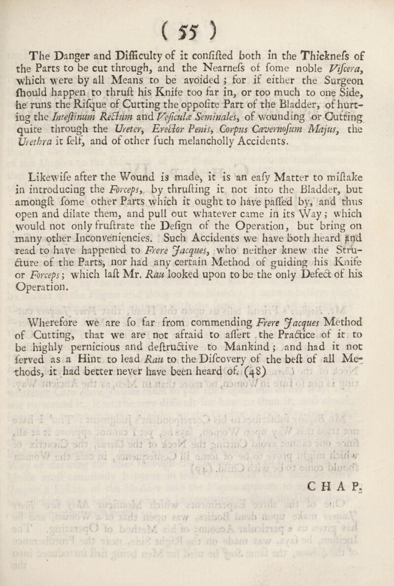 The Danger and Difficulty of it confifted both in the Thicknefs of the Parts to be cut through, and the Nearnefs of fome noble Vifceray which were by all Means to be avoided ; for if either the Surgeon fhould happen to thrufl: his Knife too far in, or top much to one Side, he runs the Rifque of Cutting the oppolite Part of the Bladder, of hurt¬ ing the Inteftinum ReBum and Vejicula Seminales> of wounding or Cutting quite through the Ureter, Erector Penis, Corpus Cavernofum Majus, the Urethra it felf, and of other fuch melancholly Accidents. Likewife after the Wound is made, it is an eafy Matter to mi flake in introducing the Forceps, by thrufling it not into the Bladder, but amongft fome other Parts which it ought to have palled by, and thus open and dilate them, and pull out whatever came in its Way; which \vould not only fruflrate the Deiign of the Operation, but bring on many other Inconveniencies. Such Accidents we have both heard and read to have happened to Frere Jacques, who neither knew the Stru¬ cture of the Parts, nor had any certain Method of guiding his Knife or Forceps; which laft Mr. Rau looked upon to be the only Defect of ills Operation. Wherefore we are fo far from commending Frere Jacques Method of Cutting, that we are not afraid to alfert the PraCtice of it to be highly pernicious and definitive to Mankind; and had it not ferved as a Hint to lead Ran to the Difcovery of the belt of all Me- thods, it had better never have been heard of (48) V . • -1 CHAP